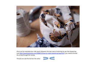 Once	
  you’ve	
  unpicked	
  your	
  side	
  seams	
  between	
  the	
  two	
  rows	
  of	
  s7tching	
  (as	
  per	
  the	
  drawstring	
  
tute	
  h:p://www.kootoyoo.com/2008/11/how-­‐to-­‐make-­‐drawstring-­‐bag.html),	
  you	
  need	
  to	
  thread	
  
the	
  string	
  through	
  the	
  casing.	
  	
  	
  

Thread	
  one	
  side	
  ﬁrst	
  	
  then	
  the	
  other.	
   	
     	
  	
  
 