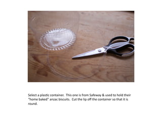 Select	
  a	
  plas7c	
  container.	
  	
  This	
  one	
  is	
  from	
  Safeway	
  &	
  used	
  to	
  hold	
  their	
  
“home	
  baked”	
  anzac	
  biscuits.	
  	
  Cut	
  the	
  lip	
  oﬀ	
  the	
  container	
  so	
  that	
  it	
  is	
  
round.
 