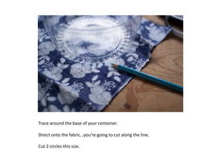 Trace	
  around	
  the	
  base	
  of	
  your	
  container.	
  	
  

Direct	
  onto	
  the	
  fabric…you’re	
  going	
  to	
  cut	
  along	
  the	
  line.	
  

Cut	
  2	
  circles	
  this	
  size.	
  
 