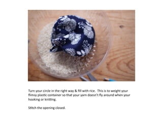 Turn	
  your	
  circle	
  in	
  the	
  right	
  way	
  	
  ﬁll	
  with	
  rice.	
  	
  This	
  is	
  to	
  weight	
  your	
  
ﬂimsy	
  plas7c	
  container	
  so	
  that	
  your	
  yarn	
  doesn’t	
  ﬂy	
  around	
  when	
  your	
  
hooking	
  or	
  kniMng.	
  

S7tch	
  the	
  opening	
  closed.	
  
 