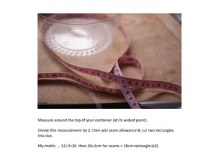 Measure	
  around	
  the	
  top	
  of	
  your	
  container	
  (at	
  its	
  widest	
  point).	
  

Divide	
  this	
  measurement	
  by	
  2,	
  then	
  add	
  seam	
  allowance	
  	
  cut	
  two	
  rectangles	
  
this	
  size.	
  

My	
  maths	
  	
  …	
  52÷2=26	
  	
  then	
  26+2cm	
  for	
  seams	
  =	
  28cm	
  rectangle	
  (x2).	
  
 