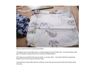 Now	
  you	
  need	
  to	
  hem	
  the	
  casings	
  top	
  	
  bo:om.	
  	
  

The	
  bo:om	
  one	
  can	
  be	
  rough	
  	
  ready…no	
  body	
  is	
  going	
  to	
  see	
  the	
  inside	
  of	
  that.	
  	
  You	
  need	
  to	
  leave	
  a	
  li:le	
  
gap	
  in	
  the	
  bo:om	
  casing	
  so	
  that	
  you	
  can	
  insert	
  your	
  drawstring	
  later.	
  

BUT	
  make	
  sure	
  you	
  ﬁnish	
  of	
  the	
  top	
  one	
  neatly…or	
  use	
  your	
  pinks.	
  	
  	
  	
  You	
  need	
  to	
  s7tch	
  the	
  casing	
  top	
  	
  
bo:om	
  (say	
  ¼	
  inch	
  from	
  top	
  	
  ¾	
  inch	
  from	
  top).	
  

You	
  want	
  those	
  nosey	
  craeers	
  who	
  turn	
  stuﬀ	
  over	
  to	
  see	
  that	
  you	
  know	
  what’s	
  what	
  (insert	
  winky	
  smiley	
  
face	
  here).	
  
 