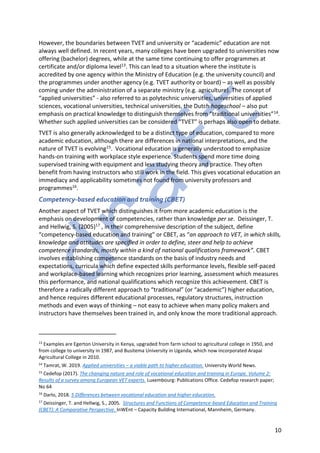 10
However, the boundaries between TVET and university or “academic” education are not
always well defined. In recent years, many colleges have been upgraded to universities now
offering (bachelor) degrees, while at the same time continuing to offer programmes at
certificate and/or diploma level13. This can lead to a situation where the institute is
accredited by one agency within the Ministry of Education (e.g. the university council) and
the programmes under another agency (e.g. TVET authority or board) – as well as possibly
coming under the administration of a separate ministry (e.g. agriculture). The concept of
“applied universities” - also referred to as polytechnic universities, universities of applied
sciences, vocational universities, technical universities, the Dutch hogeschool – also put
emphasis on practical knowledge to distinguish themselves from “traditional universities”14.
Whether such applied universities can be considered “TVET” is perhaps also open to debate.
TVET is also generally acknowledged to be a distinct type of education, compared to more
academic education, although there are differences in national interpretations, and the
nature of TVET is evolving15. Vocational education is generally understood to emphasize
hands-on training with workplace style experience. Students spend more time doing
supervised training with equipment and less studying theory and practice. They often
benefit from having instructors who still work in the field. This gives vocational education an
immediacy and applicability sometimes not found from university professors and
programmes16.
Competency-based education and training (CBET)
Another aspect of TVET which distinguishes it from more academic education is the
emphasis on development of competencies, rather than knowledge per se. Deissinger, T.
and Hellwig, S. (2005)17 , in their comprehensive description of the subject, define
“competency-based education and training” or CBET, as “an approach to VET, in which skills,
knowledge and attitudes are specified in order to define, steer and help to achieve
competence standards, mostly within a kind of national qualifications framework”. CBET
involves establishing competence standards on the basis of industry needs and
expectations, curricula which define expected skills performance levels, flexible self-paced
and workplace-based learning which recognizes prior learning, assessment which measures
this performance, and national qualifications which recognize this achievement. CBET is
therefore a radically different approach to “traditional” (or “academic”) higher education,
and hence requires different educational processes, regulatory structures, instruction
methods and even ways of thinking – not easy to achieve when many policy makers and
instructors have themselves been trained in, and only know the more traditional approach.
13
Examples are Egerton University in Kenya, upgraded from farm school to agricultural college in 1950, and
from college to university in 1987, and Busitema University in Uganda, which now incorporated Arapai
Agricultural College in 2010.
14
Tamrat, W. 2019. Applied universities – a viable path to higher education. University World News.
15
Cedefop (2017). The changing nature and role of vocational education and training in Europe. Volume 2:
Results of a survey among European VET experts. Luxembourg: Publications Office. Cedefop research paper;
No 64
16
Darlo, 2018. 5 Differences between vocational education and higher education.
17
Deissinger, T. and Hellwig, S., 2005. Structures and Functions of Competence-based Education and Training
(CBET): A Comparative Perspective. InWEnt – Capacity Building International, Mannheim, Germany.
 