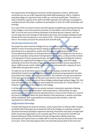 100
the requirements of the National Council for Tertiary Education in Ghana. While these
universities do not use a CBET approach (but follow NAB regulations), staff in a Diploma
awarding college are required to have an MSc as a minimum qualification. Therefore, in
order to build the capacity of the staff in the CBET approach, the staff were encouraged to
undergo practical internships in addition to participation in short term CBET workshops and
trainings.
As a result of the curriculum revision and staff capacity strengthening, teaching and learning
in the Colleges is now more practical and hands-on than before. One of the principles of
CBET is to limit class size to enhance facilitation of practical lessons; however, with the
current large class sizes (average of 150 students per class), the strategies adopted include
division of the class into groups or mini-classes of 10 – 15 for practical lessons, with extra
time in the revised curriculum for practical work and self-study.
Introducing entrepreneurship
The project has also turned the Colleges into an entrepreneurial centers, with support
offered in terms of training and finance leading to establishment of on-campus income
generating such as aquaculture, poultry and other agro-processing businesses. These
income generating activities not only generate extra cash for the Colleges but also serve as
sources of inspiration and practical training hubs for the students, as they are fully involved
in all operations of these campus businesses. At Kwadaso Agricultural College for instance,
the project has supported the College to raise 1,000 poultry layers, with the College
collecting not less than 20 crates of eggs per day and generating a revenue equivalent to
about 1,300 Euros per month. Additionally, a mini concrete pond with a capacity of some
1,000 catfish also generates income.
To make full use of the Home Science Department at Kwadaso, and also the staff that
attended the Food Processing internship at CSIR/FRI, food processing equipment has been
procured for the College, including juice extractors. The intention is to pay more attention
to the agro-processing aspects of the value chain which is also important for curriculum
implementation. To facilitate sales of these College-produced agro-products (eggs, fish, fruit
juice and vegetables), the project has also funded the construction of a “Green Market” – a
container shop located at the entrance to the College.
In all these enterprises, students are actively involved in production operations (feeding,
medication, records keeping and other routine operations). Unfortunately, the agro-
processing unit is yet to fully become operational due to closure of the schools as a result of
the Covid-19 pandemic. When the Green Market is fully operational, a student committee
will be established, with responsibility for processing and sales activities, under the
supervision of a staff member.
Staff practical internships
To build staff capacity for practical activities, and to inspire them to embrace CBET concepts,
the NICHE-GHA-270 project also assisted the staff at the Colleges to undertake industrial
/practical internships (workplace experience learning). Placements have been arranged with
public and private organizations such as private agro firms, the Council for Scientific and
Industrial Research (CSIR), the Ministry of Food and Agriculture (MoFA) Veterinary
Directorate and Topman Farms to enable staff to meet the practical demands of the revised
Curriculum. These internship opportunities not only build practical skills of the tutors but
 
