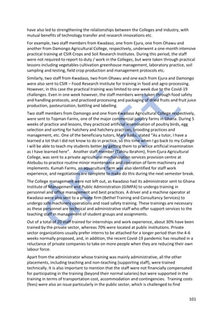 101
have also led to strengthening the relationships between the Colleges and industry, with
mutual benefits of technology transfer and research innovations etc.
For example, two staff members from Kwadaso, one from Ejura, one from Ohawu and
another from Damongo Agricultural College, respectively, underwent a one-month intensive
practical training at CSIR Crops and Soil Research Institutes. During this period, the staff
were not required to report to duty / work in the Colleges, but were taken through practical
lessons including vegetables cultivation greenhouse management, laboratory practice, soil
sampling and testing, field crop production and management protocols etc.
Similarly, two staff from Kwadaso, two from Ohawu and one each from Ejura and Damongo
were also sent to CSIR – Food Research Institute for training in food and agro-processing.
However, in this case the practical training was limited to one week due to the Covid-19
challenges. Even in one week however, the staff members were taken through food safety
and handling protocols, and practiced processing and packaging of dried fruits and fruit juice
production, pasteurization, bottling and labelling.
Two staff members from Damongo and one from Kwadaso Agricultural College respectively,
were sent to Topman Farms, one of the major commercial poultry farms in Ghana. During 5
weeks of practice and lessons, they practiced artificial insemination of poultry birds, egg
selection and sorting for hatchery and hatchery practices, brooding practices and
management, etc. One of the beneficiary tutors, Mary Badu, stated “As a tutor, I have a
learned a lot that I did not know to do in practice, so this time when I go back to my College
I will be able to teach my students better by getting them to practice artificial insemination
as I have learned here”. Another staff member (Tahiru Ibrahim), from Ejura Agricultural
College, was sent to a private agricultural mechanization services provision centre at
Atebubu to practice routine minor maintenance and operation of farm machinery and
implements. Kumah Farms, an aquaculture farm was also identified for staff work
experience, and negotiations are complete to make do this during the next semester break.
The College management were not left out, as Kwadaso had its administrator sent to Ghana
Institute of Management and Public Administration (GIMPA) to undergo training in
personnel and office management and best practices. A driver and a machine operator at
Kwadaso were also sent to a private firm (Bethel Training and Consultancy Services) to
undergo safe machinery operations and road safety training. These trainings are necessary
as these personnel are technical and administrative staff who offer support services to the
teaching staff in management of student groups and assignments.
Out of a total of 20 staff trained for internships and work experience, about 30% have been
trained by the private sector, whereas 70% were located at public institutions. Private
sector organizations usually prefer interns to be attached for a longer period than the 4-6
weeks normally proposed, and, in addition, the recent Covid-19 pandemic has resulted in a
reluctance of private companies to take on more people when they are reducing their own
labour force.
Apart from the administrator whose training was mainly administrative, all the other
placements, including teaching and non-teaching (supporting staff), were trained
technically. It is also important to mention that the staff were not financially compensated
for participating in the training (beyond their normal salaries) but were supported in the
training in terms of transportation cost, accommodation and contingencies. Training costs
(fees) were also an issue particularly in the public sector, which is challenged to find
 