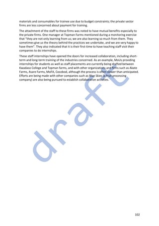 102
materials and consumables for trainee use due to budget constraints; the private sector
firms are less concerned about payment for training.
The attachment of the staff to these firms was noted to have mutual benefits especially to
the private firms. One manager at Topman Farms mentioned during a monitoring exercise
that “they are not only learning from us; we are also learning so much from them. They
sometimes give us the theory behind the practices we undertake, and we are very happy to
have them”. They also indicated that it is their first-time to have teaching staff visit their
companies to do internships.
These staff internships have opened the doors for increased collaboration, including short-
term and long-term training of the industries concerned. As an example, MoUs providing
internships for students as well as staff placements are currently being drafted between
Kwadaso College and Topman farms, and with other organizations and firms such as Akate
Farms, Asare Farms, MoFA, Cocobod, although the process is often slower than anticipated.
Efforts are being made with other companies such as Blue Skies (a fruit processing
company) are also being pursued to establish collaborative activities.
 