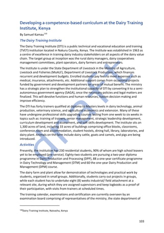 103
Developing a competence-based curriculum at the Dairy Training
Institute, Kenya
By Samuel Kamau168
The Dairy Training Institute
The Dairy Training Institute (DTI) is a public technical and vocational education and training
(TVET) institution located in Nakuru County, Kenya. The Institute was established in 1963 as
a centre of excellence in training dairy industry stakeholders on all aspects of the dairy value
chain. The target group at inception was the rural dairy managers, dairy cooperatives
management committees, plant operators, dairy farmers and entrepreneurs.
The Institute is under the State Department of Livestock in the Ministry of Agriculture,
Livestock and Fisheries (MoALF), Department of Livestock Production, which finances
recurrent and development budgets. Enrolled students pay fees to meet expenses such as
medical, insurance, attachments, etc. Additional support comes from occasional projects
funded by government and development partners on areas of mutual benefit. The ministry
has a strategic plan to strengthen the institutional capacity of DTI by converting it to a semi-
autonomous government agency (SAGA), once the necessary policies and legal matters are
finalized. This will devolve functions and human resources, hasten decision making and
improve efficiency.
The DTI has forty trainers qualified at diploma to Masters levels in dairy technology, animal
production, veterinary science, and agricultural economics and extension. Many of these
have undergone professional skills upgrading courses lasting from one week to six weeks in
topics such as: training of trainers, senior management, strategic leadership development,
curriculum development and assessment, and soft skills development. The institute sits on
1,300 acres of land, including 33 acres of buildings comprising office blocks, classrooms,
conference room and accommodation, student hostels, dining hall, library, laboratories, and
dairy plant. Animals on the farm include dairy cattle, goats and camels, and pigs are being
introduced.
Activities
Presently, the institution has 230 residential students, 90% of whom are high school leavers
yet to be employed (pre-service). Eighty-two students are pursuing a two-year diploma
programme in Dairy Production and Processing (DPP), 88 a one-year certificate programme
in Dairy Technology and Management (DTM) and 60 the one-year Dairy Production and
Management (DPM) course.
The dairy farm and plant allow for demonstration of technologies and practical work by
students, organized in small groups. Additionally, students carry out projects in groups,
while each student has to undertake eight (8) weeks industrial/ field attachment at a
relevant site, during which they are assigned supervisors and keep logbooks as a proof of
their participation, with visits from trainers at scheduled times.
The training calendar, examinations and certification are currently overseen by an
examination board comprising of representatives of the ministry, the state department of
168
Dairy Training Institute, Naivasha, Kenya
 