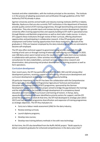 104
livestock and other stakeholders, with the institute principal as the secretary. The institute
is in the process of adopting assessment and certification through guidelines of the TVET
Authority (TVETA) already in place.
Egerton University and the animal health and industry training institutes (AHITIs) in Kabete,
Ndomba, Nyahururu that are also currently TVET institutions in the department of livestock,
provide quality control of DTI training programmes, through benchmarking and examination
moderation. They also provide inputs and reviews during curriculum development. Egerton
University offers training opportunities and capacity building to DTI staff in specialized areas
through Masters and Bachelor programmes as well as short tailor-made courses. In return,
DTI supports these institutions through review of their curricula, offering attachment
opportunities and participating in collaborative research. A few DTI graduates also get
employment and further training opportunities from these institutions. The bulk of the
graduates (> 75%) are however employed by the dairy industry, while 10% are estimated to
become self-employed.
The DTI also offers technical support to government programmes, especially through
training of end users or through training of extension staff offering such trainings. In 2019,
over 400 dairy actors were trained across the country in tailor-made short course modules
in collaboration with partners. Other activities include business development and
consultancies for dairy stakeholders, outreach services, collaborative research and
dissemination, dairy processing and product development for training purposes as well as
farm operations.
Curriculum development
Over recent years, the DTI has partnered with NUFFIC, FAO, SNV and GIZ among other
development partners, receiving support in staff training, infrastructure development and
curriculum development and general institutional capacity building.
Of particular importance for the DTI has been the collaboration with the Comprehensive
Africa Agriculture Development Programme/ Agricultural Technical and Vocational
Education and Training (CAADP/ATVET) programme, sponsored by the German
Development Cooperation (GIZ).This project aimed to bridge the gap between the trainings
and the skills needed in the industry through development of a competency-based
education and training (CBET) curriculum and training of trainers. In Kenya; dairy,
aquaculture and horticulture were identified as priority sectors for support, and the DTI
joined the programme in 2014.At that time, the DTI had developed its strategic plan (2012-
2017) and had identified programme diversification and expansion of training programmes
as strategic objectives. The DTI thus had plans to:
• Carry out a labour needs assessment (LNA) for the dairy industry;
• Review existing curricula;
• Launch diploma programs;
• Develop new courses;
• Develop new training delivery methods in line with new technology
At that time, the DTI also benefitted from the Nuffic NICHE project: “Build capacity to
deliver competent graduates for enhanced competitiveness in the dairy value chain”
 