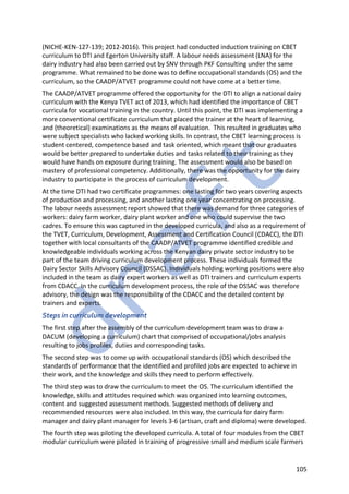 105
(NICHE-KEN-127-139; 2012-2016). This project had conducted induction training on CBET
curriculum to DTI and Egerton University staff. A labour needs assessment (LNA) for the
dairy industry had also been carried out by SNV through PKF Consulting under the same
programme. What remained to be done was to define occupational standards (OS) and the
curriculum, so the CAADP/ATVET programme could not have come at a better time.
The CAADP/ATVET programme offered the opportunity for the DTI to align a national dairy
curriculum with the Kenya TVET act of 2013, which had identified the importance of CBET
curricula for vocational training in the country. Until this point, the DTI was implementing a
more conventional certificate curriculum that placed the trainer at the heart of learning,
and (theoretical) examinations as the means of evaluation. This resulted in graduates who
were subject specialists who lacked working skills. In contrast, the CBET learning process is
student centered, competence based and task oriented, which meant that our graduates
would be better prepared to undertake duties and tasks related to their training as they
would have hands on exposure during training. The assessment would also be based on
mastery of professional competency. Additionally, there was the opportunity for the dairy
industry to participate in the process of curriculum development.
At the time DTI had two certificate programmes: one lasting for two years covering aspects
of production and processing, and another lasting one year concentrating on processing.
The labour needs assessment report showed that there was demand for three categories of
workers: dairy farm worker, dairy plant worker and one who could supervise the two
cadres. To ensure this was captured in the developed curricula, and also as a requirement of
the TVET, Curriculum, Development, Assessment and Certification Council (CDACC), the DTI
together with local consultants of the CAADP/ATVET programme identified credible and
knowledgeable individuals working across the Kenyan dairy private sector industry to be
part of the team driving curriculum development process. These individuals formed the
Dairy Sector Skills Advisory Council (DSSAC). Individuals holding working positions were also
included in the team as dairy expert workers as well as DTI trainers and curriculum experts
from CDACC. In the curriculum development process, the role of the DSSAC was therefore
advisory, the design was the responsibility of the CDACC and the detailed content by
trainers and experts.
Steps in curriculum development
The first step after the assembly of the curriculum development team was to draw a
DACUM (developing a curriculum) chart that comprised of occupational/jobs analysis
resulting to jobs profiles, duties and corresponding tasks.
The second step was to come up with occupational standards (OS) which described the
standards of performance that the identified and profiled jobs are expected to achieve in
their work, and the knowledge and skills they need to perform effectively.
The third step was to draw the curriculum to meet the OS. The curriculum identified the
knowledge, skills and attitudes required which was organized into learning outcomes,
content and suggested assessment methods. Suggested methods of delivery and
recommended resources were also included. In this way, the curricula for dairy farm
manager and dairy plant manager for levels 3-6 (artisan, craft and diploma) were developed.
The fourth step was piloting the developed curricula. A total of four modules from the CBET
modular curriculum were piloted in training of progressive small and medium scale farmers
 