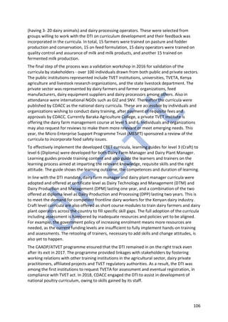 106
(having 3- 20 dairy animals) and dairy processing operators. These were selected from
groups willing to work with the DTI on curriculum development and their feedback was
incorporated in the curricula. In total, 15 farmers were trained on pasture and fodder
production and conservation, 15 on feed formulation, 15 dairy operators were trained on
quality control and assurance of milk and milk products, and another 15 trained on
fermented milk production.
The final step of the process was a validation workshop in 2016 for validation of the
curricula by stakeholders - over 100 individuals drawn from both public and private sectors.
The public institutions represented include TVET institutions, universities, TVETA, Kenya
agriculture and livestock research organizations, and the state livestock department. The
private sector was represented by dairy farmers and farmer organizations, feed
manufacturers, dairy equipment suppliers and dairy processors among others. Also in
attendance were international NGOs such as GIZ and SNV. Thereafter the curricula were
published by CDACC as the national dairy curricula. These are accessible by individuals and
organizations wishing to conduct dairy training, after payment of requisite fees and
approvals by CDACC. Currently Baraka Agriculture College, a private TVET institute is
offering the dairy farm management course at level 5 and 6. Individuals and organizations
may also request for reviews to make them more relevant or meet emerging needs. This
year, the Micro Enterprise Support Programme Trust (MESPT) sponsored a review of the
curricula to incorporate food safety issues.
To effectively implement the developed CBET curricula, learning guides for level 3 (Craft) to
level 6 (Diploma) were developed for both Dairy Farm Manager and Dairy Plant Manager.
Learning guides provide training content and also guide the learners and trainers on the
learning process aimed at imparting the relevant knowledge, requisite skills and the right
attitude. The guide shows the learning outcome, the competences and duration of learning.
In line with the DTI mandate, dairy farm manager and dairy plant manager curricula were
adopted and offered at certificate level as Dairy Technology and Management (DTM) and
Dairy Production and Management (DPM) lasting one year, and a combination of the two
offered at diploma level as Dairy Production and Processing (DPP) lasting two years. This is
to meet the demand for competent frontline dairy workers for the Kenyan dairy industry.
Craft level curricula are also offered as short course modules to train dairy farmers and dairy
plant operators across the country to fill specific skill gaps. The full adoption of the curricula
including assessment is hampered by inadequate resources and policies yet to be aligned.
For example, the government policy of increasing enrolment means more resources are
needed, as the current funding levels are insufficient to fully implement hands-on training
and assessments. The retooling of trainers, necessary to add skills and change attitudes, is
also yet to happen.
The CAADP/ATVET programme ensured that the DTI remained in on the right track even
after its exit in 2017. The programme provided linkages with stakeholders by fostering
working relations with other training institutions in the agricultural sector, dairy private
practitioners, affiliated projects and TVET regulatory authorities. As a result, the DTI was
among the first institutions to request TVETA for assessment and eventual registration, in
compliance with TVET act. In 2018, CDACC engaged the DTI to assist in development of
national poultry curriculum, owing to skills gained by its staff.
 