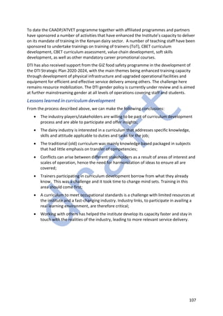107
To date the CAADP/ATVET programme together with affiliated programmes and partners
have sponsored a number of activities that have enhanced the Institute’s capacity to deliver
on its mandate of training in the Kenyan dairy sector. A number of teaching staff have been
sponsored to undertake trainings on training of trainers (ToT), CBET curriculum
development, CBET curriculum assessment, value chain development, soft skills
development, as well as other mandatory career promotional courses.
DTI has also received support from the GIZ food safety programme in the development of
the DTI Strategic Plan 2020-2024, with the main themes being enhanced training capacity
through development of physical infrastructure and upgraded operational facilities and
equipment for efficient and effective service delivery among others. The challenge here
remains resource mobilization. The DTI gender policy is currently under review and is aimed
at further mainstreaming gender at all levels of operations covering staff and students.
Lessons learned in curriculum development
From the process described above, we can make the following conclusions:
• The industry players/stakeholders are willing to be part of curriculum development
process and are able to participate and offer insights;
• The dairy industry is interested in a curriculum that addresses specific knowledge,
skills and attitude applicable to duties and tasks for the job;
• The traditional (old) curriculum was mainly knowledge based packaged in subjects
that had little emphasis on transfer of competencies;
• Conflicts can arise between different stakeholders as a result of areas of interest and
scales of operation, hence the need for harmonization of ideas to ensure all are
covered;
• Trainers participating in curriculum development borrow from what they already
know. This was a challenge and it took time to change mind sets. Training in this
area should come first;
• A curriculum to meet occupational standards is a challenge with limited resources at
the institute and a fast-changing industry. Industry links, to participate in availing a
real learning environment, are therefore critical;
• Working with others has helped the institute develop its capacity faster and stay in
touch with the realities of the industry, leading to more relevant service delivery.
 