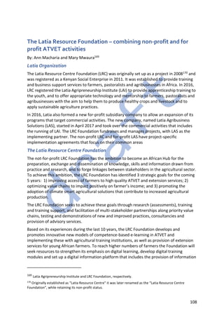 108
The Latia Resource Foundation – combining non-profit and for
profit ATVET activities
By: Ann Macharia and Mary Mwaura169
Latia Organization
The Latia Resource Centre Foundation (LRC) was originally set up as a project in 2008170 and
was registered as a Kenyan Social Enterprise in 2011. It was established to provide training
and business support services to farmers, pastoralists and agribusinesses in Africa. In 2016,
LRC registered the Latia Agripreneurship Institute (LAI) to provide apprenticeship training to
the youth, and to offer appropriate technology and mentorship to farmers, pastoralists and
agribusinesses with the aim to help them to produce healthy crops and livestock and to
apply sustainable agriculture practices.
In 2016, Latia also formed a new for-profit subsidiary company to allow an expansion of its
programs that target commercial activities. The new company, named Latia Agribusiness
Solutions (LAS), started in April 2017 and took over the commercial activities that includes
the running of LAI. The LRC Foundation fundraises and manages projects, with LAS as the
implementing partner. The non-profit LRC and for-profit LAS have project-specific
implementation agreements that focus on their common areas
The Latia Resource Centre Foundation
The not-for-profit LRC Foundation has the ambition to become an African Hub for the
preparation, exchange and dissemination of knowledge, skills and information drawn from
practice and research, and to forge linkages between stakeholders in the agricultural sector.
To achieve this ambition, the LRC Foundation has identified 3 strategic goals for the coming
5 years: 1) improving access of farmers to high quality ATVET and extension services; 2)
optimizing value chains to impact positively on farmer’s income; and 3) promoting the
adoption of climate smart agricultural solutions that contribute to increased agricultural
production.
The LRC Foundation seeks to achieve these goals through research (assessments), training
and training support, and facilitation of multi-stakeholder partnerships along priority value
chains, testing and demonstrations of new and improved practices, consultancies and
provision of advisory services.
Based on its experiences during the last 10 years, the LRC Foundation develops and
promotes innovative new models of competence-based e-learning in ATVET and
implementing these with agricultural training institutions, as well as provision of extension
services for young African farmers. To reach higher numbers of farmers the Foundation will
seek resources to strengthen its emphasis on digital learning, develop digital training
modules and set up a digital information platform that includes the provision of information
169 Latia Agripreneurship Institute and LRC Foundation, respectively.
170
Originally established as “Latia Resource Centre” it was later renamed as the “Latia Resource Centre
Foundation”, while retaining its non-profit status.
 