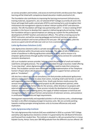 109
on service providers and markets, and access to technical briefs and discussion fora. Digital
learning will be linked with competence-based education models practiced at LAI.
The Foundation also contributes to improving the learning environment (infrastructure,
training materials, equipment’s, etc.) of selected ATVET Colleges (currently LAI and in the
future will target both public and private ATVETs) and training farms and strengthen their
institutional and management capacity to deliver relevant quality ATVET and extension
services. The LRC Foundation will forge new partnerships with 3 – 5 new or existing ATVET
providers in the future to develop their capacity in delivering agricultural training. Finally,
the Foundation will put a special emphasis on setting up a system for the professional
development of ATVET teachers and extension officers. This will be a training course for
ATVET instructors and will be covering pedagogy and technical training in agriculture
(horticulture producer and nursery producer) for one year. LRC will fundraise, pilot the
course as a grant and LAI will take over and run it on a commercial basis.
Latia Agribusiness Solutions (LAS)
Latia Agribusiness Solutions (LAS) is a private social enterprise, registered as a middle level
private institution within the private sector landscape. The vision of LAS is to become a
center of excellence in offering agribusiness solutions in Africa, and its mission is to
empower agribusinesses through quality training and consultancy services for sustainable
economic development.
LAS is an incubation services provider, helping unlock the potential of small and medium
sized farms and agribusinesses. The services are provided through a business model offering
“a one stop shop”, where Agripreneurs can find all they need to make their enterprises
thrive. The incubation services were developed after the implementation of the Telephone
Farmer’s Project where LAS developed a business model to support farmers achieve set
goals as “incubatees".
LAS also has a robust agricultural consultancy unit that provides professional agribusiness
advisory and support services to value chain actors, including small-scale farmers as well as
well-organized commercial agribusiness firms. Small-scale farmers mostly access the
services through bottom of the pyramid projects by LRC (development partner), while
medium- and large-scale farmers pay for the services, either directly or via projects with
external development partners. These services include the development of out-grower
schemes (business and operating plans), the supply of skilled manpower at technical and
management levels, training of farmers and provision of extension services, and assistance
in certification to standards and legal requirements.
Having grown exponentially and expanded activities in all its business units, a disadvantage
has been a silo effect emerging amongst its business units. We are currently working
towards creating synergies among business units to increase efficiencies and avoid
duplication.
Latia Agripreneurship Institute
The Latia Agripreneurship Institute (LAI) was established in 2016 as a private TVET College
owned by Latia Agribusiness Solutions Limited. It is governed by the LAS Board of Directors
and financed from student fees. The institute is situated in a 60-acre practical farm in Isinya
Kajiado County, Kenya. Every year 300-400 graduate from the different courses offered. LAI
 