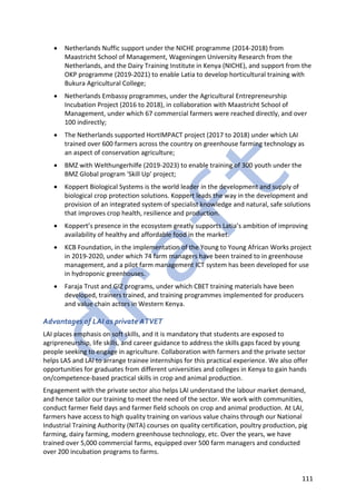 111
• Netherlands Nuffic support under the NICHE programme (2014-2018) from
Maastricht School of Management, Wageningen University Research from the
Netherlands, and the Dairy Training Institute in Kenya (NICHE), and support from the
OKP programme (2019-2021) to enable Latia to develop horticultural training with
Bukura Agricultural College;
• Netherlands Embassy programmes, under the Agricultural Entrepreneurship
Incubation Project (2016 to 2018), in collaboration with Maastricht School of
Management, under which 67 commercial farmers were reached directly, and over
100 indirectly;
• The Netherlands supported HortIMPACT project (2017 to 2018) under which LAI
trained over 600 farmers across the country on greenhouse farming technology as
an aspect of conservation agriculture;
• BMZ with Welthungerhilfe (2019-2023) to enable training of 300 youth under the
BMZ Global program 'Skill Up' project;
• Koppert Biological Systems is the world leader in the development and supply of
biological crop protection solutions. Koppert leads the way in the development and
provision of an integrated system of specialist knowledge and natural, safe solutions
that improves crop health, resilience and production.
• Koppert’s presence in the ecosystem greatly supports Latia’s ambition of improving
availability of healthy and affordable food in the market.
• KCB Foundation, in the implementation of the Young to Young African Works project
in 2019-2020, under which 74 farm managers have been trained to in greenhouse
management, and a pilot farm management ICT system has been developed for use
in hydroponic greenhouses.
• Faraja Trust and GIZ programs, under which CBET training materials have been
developed, trainers trained, and training programmes implemented for producers
and value chain actors in Western Kenya.
Advantages of LAI as private ATVET
LAI places emphasis on soft skills, and it is mandatory that students are exposed to
agripreneurship, life skills, and career guidance to address the skills gaps faced by young
people seeking to engage in agriculture. Collaboration with farmers and the private sector
helps LAS and LAI to arrange trainee internships for this practical experience. We also offer
opportunities for graduates from different universities and colleges in Kenya to gain hands
on/competence-based practical skills in crop and animal production.
Engagement with the private sector also helps LAI understand the labour market demand,
and hence tailor our training to meet the need of the sector. We work with communities,
conduct farmer field days and farmer field schools on crop and animal production. At LAI,
farmers have access to high quality training on various value chains through our National
Industrial Training Authority (NITA) courses on quality certification, poultry production, pig
farming, dairy farming, modern greenhouse technology, etc. Over the years, we have
trained over 5,000 commercial farms, equipped over 500 farm managers and conducted
over 200 incubation programs to farms.
 