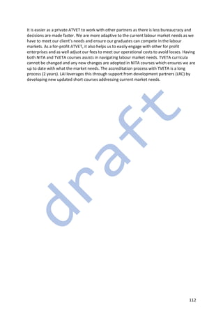 112
It is easier as a private ATVET to work with other partners as there is less bureaucracy and
decisions are made faster. We are more adaptive to the current labour market needs as we
have to meet our client’s needs and ensure our graduates can compete in the labour
markets. As a for-profit ATVET, it also helps us to easily engage with other for profit
enterprises and as well adjust our fees to meet our operational costs to avoid losses. Having
both NITA and TVETA courses assists in navigating labour market needs. TVETA curricula
cannot be changed and any new changes are adopted in NITA courses which ensures we are
up to date with what the market needs. The accreditation process with TVETA is a long
process (2 years). LAI leverages this through support from development partners (LRC) by
developing new updated short courses addressing current market needs.
 