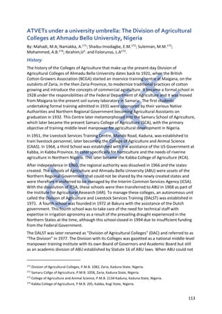 113
ATVETs under a university umbrella: The Division of Agricultural
Colleges at Ahmadu Bello University, Nigeria
By: Mahadi, M.A; Namakka, A.171; Shaibu-Imodagbe, E.M.172; Suleiman, M.M.173;
Mohammed, A.B.174; Ibrahim,U2. and Folorunso, L.A172.
History
The history of the Colleges of Agriculture that make up the present-day Division of
Agricultural Colleges of Ahmadu Bello University dates back to 1921, when the British
Cotton Growers Association (BCGA) started an inservice training centre at Maigana, on the
outskirts of Zaria, in the then Zaria Province, to modernize traditional practices of cotton
growing and introduce the concepts of commercial agriculture. It became a formal school in
1928 under the responsibilities of the Federal Department of Agriculture and it was moved
from Maigana to the present soil survey laboratory in Samaru. The first students
undertaking formal training admitted in 1931 were sponsored by their various Native
Authorities and Northern Regional Government becoming Agricultural Assistants on
graduation in 1932. This Centre later metamorphosed into the Samaru School of Agriculture,
which later became the present Samaru College of Agriculture (SCA), with the primary
objective of training middle-level manpower for agricultural development in Nigeria.
In 1951, the Livestock Services Training Centre, Mando Road, Kaduna, was established to
train livestock personnel, later becoming the College of Agriculture and Animal Science
(CAAS). In 1964, a third School was established with the assistance of the US Government at
Kabba, in Kabba Province, to cater specifically for horticulture and the needs of riverine
agriculture in Northern Nigeria. This later became the Kabba College of Agriculture (KCA).
After independence in 1960, the regional authority was dissolved in 1966 and the states
created. The schools of Agriculture and Ahmadu Bello University (ABU) were assets of the
Northern Regional Government that could not be shared by the newly created states and
were therefore transferred to be managed by the Interim Common Services Agency (ICSA).
With the dissolution of ICSA, these schools were then transferred to ABU in 1968 as part of
the Institute for Agricultural Research (IAR). To manage these colleges, an autonomous unit
called the Division of Agriculture and Livestock Services Training (DALST) was established in
1971. A fourth school was founded in 1972 at Bakura with the assistance of the Dutch
government. This fourth school was to take care of the need for technical staff with
expertise in irrigation agronomy as a result of the prevailing draught experienced in the
Northern States at the time, although this school closed in 1994 due to insufficient funding
from the Federal Government.
The DALST was later renamed as "Division of Agricultural Colleges" (DAC) and referred to as
“The Division” in 1977. The Division with its Colleges was gazetted as a national middle-level
manpower training institute with its own Board of Governors and Academic Board but still
as an academic division of ABU established by Statute 16 of ABU laws. When ABU could not
171
Division of Agricultural Colleges, P.M.B. 1082, Zaria, Kaduna State, Nigeria.
172
Samaru Collge of Agriculture, P.M.B. 1058, Zaria, Kaduna State, Nigeria.
173
College of Agriculture and Animal Science, P.M.B. 2134 Kaduna, Kaduna State, Nigeria.
174
Kabba College of Agriculture, P.M.B. 205, Kabba, Kogi State, Nigeria.
 