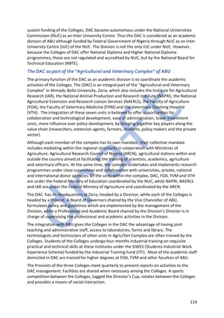 114
sustain funding of the Colleges, DAC became autonomous under the National Universities
Commission (NUC) as an Inter University Centre. Thus the DAC is considered as an academic
division of ABU although funded by Federal Government of Nigeria through NUC as an Inter
University Centre (IUC) of the NUC. The Division is not the only IUC under NUC. However,
because the Colleges of DAC offer National Diploma and Higher National Diploma
programmes, these are not regulated and accredited by NUC, but by the National Board for
Technical Education (NBTE).
The DAC as part of the “Agricultural and Veterinary Complex” of ABU
The primary function of the DAC as an academic division is to coordinate the academic
activities of the Colleges. The (DAC) is an integral part of the “Agricultural and Veterinary
Complex” in Ahmadu Bello University, Zaria, which also includes the Institute for Agricultural
Research (IAR), the National Animal Production and Research Institute (NAPRI), the National
Agricultural Extension and Research Liaison Services (NAERLS), the Faculty of Agriculture
(FOA), the Faculty of Veterinary Medicine (FVM) and the Veterinary Teaching Hospital
(VTH). The integration of these seven units is believed to offer opportunities for
collaboration and technological development, ease of administration, lower investment
costs, more influence over policy development, by bringing together key players along the
value chain (researchers, extension agents, farmers, students, policy makers and the private
sector).
Although each member of the complex has its own mandate, their collective mandate
includes mediating within the regional structures in cooperation with Ministries of
Agriculture, Agricultural Research Council of Nigeria (ARCN), agricultural stations within and
outside the country aimed at facilitating the training of scientists, academics, agriculture
and veterinary officers. At the same time, the complex undertakes and implements research
programmes under close supervision and collaboration with universities, private, national
and international donor agencies. Of the units within the complex, DAC, FOA, FVM and VTH
are under the Federal Ministry of Education coordinated by the NUC, while NAPRI, NAERLS
and IAR are under the Federal Ministry of Agriculture and coordinated by the ARCN.
The DAC has its Headquarters at Zaria, headed by a Director, while each of the Colleges is
headed by a Provost. A Board of Governors chaired by the Vice Chancellor of ABU,
formulates policy and guidelines which are implemented by the management of the
Division, while a Professional and Academic Board chaired by the Division’s Director is in
charge of supervising the professional and academic activities in the Division.
The integration with ABU gives the Colleges in the DAC the advantage of having joint
teaching and administrative staff, access to laboratories, farms and library. The
technologists and technicians of other units in Agric/Vet Complex are often trained by the
Colleges. Students of the Colleges undergo four months industrial training on requisite
practical and technical skills at these institutes under the SIWES (Students Industrial Work
Experience Scheme) funded by the Industrial Training Fund (ITF). Most of the academic staff
domiciled in DAC are trained for higher degrees at FOA, FVM and other faculties of ABU.
The Provosts of the three Colleges meet quarterly to present reports on activities to the
DAC management. Facilities are shared when necessary among the Colleges. A sports
competition between the Colleges, tagged the Director’s Cup, rotates between the Colleges
and provides a means of social interaction.
 