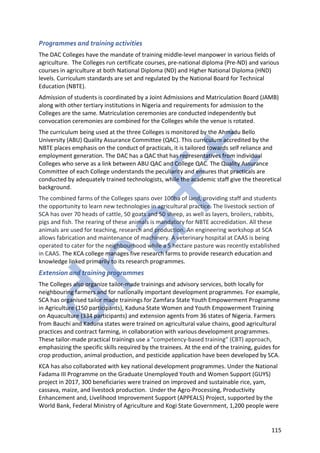 115
Programmes and training activities
The DAC Colleges have the mandate of training middle-level manpower in various fields of
agriculture. The Colleges run certificate courses, pre-national diploma (Pre-ND) and various
courses in agriculture at both National Diploma (ND) and Higher National Diploma (HND)
levels. Curriculum standards are set and regulated by the National Board for Technical
Education (NBTE).
Admission of students is coordinated by a Joint Admissions and Matriculation Board (JAMB)
along with other tertiary institutions in Nigeria and requirements for admission to the
Colleges are the same. Matriculation ceremonies are conducted independently but
convocation ceremonies are combined for the Colleges while the venue is rotated.
The curriculum being used at the three Colleges is monitored by the Ahmadu Bello
University (ABU) Quality Assurance Committee (QAC). This curriculum accredited by the
NBTE places emphasis on the conduct of practicals, it is tailored towards self reliance and
employment generation. The DAC has a QAC that has representatives from individual
Colleges who serve as a link between ABU QAC and College QAC. The Quality Assurance
Committee of each College understands the peculiarity and ensures that practicals are
conducted by adequately trained technologists, while the academic staff give the theoretical
background.
The combined farms of the Colleges spans over 100ha of land, providing staff and students
the opportunity to learn new technologies in agricultural practice. The livestock section of
SCA has over 70 heads of cattle, 50 goats and 50 sheep, as well as layers, broilers, rabbits,
pigs and fish. The rearing of these animals is mandatory for NBTE accredidation. All these
animals are used for teaching, research and production. An engineering workshop at SCA
allows fabrication and maintenance of machinery. A veterinary hospital at CAAS is being
operated to cater for the neighbourhood while a 5 hectare pasture was recently established
in CAAS. The KCA college manages five research farms to provide research education and
knowledge linked primarily to its research programmes.
Extension and training programmes
The Colleges also organize tailor-made trainings and advisory services, both locally for
neighbouring farmers and for nationally important development programmes. For example,
SCA has organised tailor made trainings for Zamfara State Youth Empowerment Programme
in Agriculture (150 participants), Kaduna State Women and Youth Empowerment Training
on Aquaculture (334 participants) and extension agents from 36 states of Nigeria. Farmers
from Bauchi and Kaduna states were trained on agricultural value chains, good agricultural
practices and contract farming, in collaboration with various development programmes.
These tailor-made practical trainings use a “competency-based training” (CBT) approach,
emphasizing the specific skills required by the trainees. At the end of the training, guides for
crop production, animal production, and pesticide application have been developed by SCA.
KCA has also collaborated with key national development programmes. Under the National
Fadama III Programme on the Graduate Unemployed Youth and Women Support (GUYS)
project in 2017, 300 beneficiaries were trained on improved and sustainable rice, yam,
cassava, maize, and livestock production. Under the Agro-Processing, Productivity
Enhancement and, Livelihood Improvement Support (APPEALS) Project, supported by the
World Bank, Federal Ministry of Agriculture and Kogi State Government, 1,200 people were
 