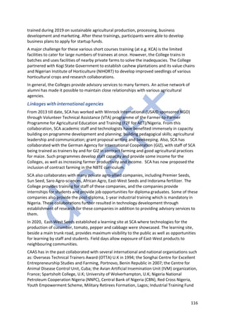 116
trained during 2019 on sustainable agricultural production, processing, business
development and marketing. After these trainings, participants were able to develop
business plans to apply for startup funds.
A major challenge for these various short courses training (at e.g. KCA) is the limited
facilities to cater for large numbers of trainees at once. However, the College trains in
batches and uses facilities of nearby private farms to solve the inadequacies. The College
partnered with Kogi State Government to establish cashew plantations and its value chains
and Nigerian Institute of Horticulture (NIHORT) to develop improved seedlings of various
horticultural crops and research collaborations.
In general, the Colleges provide advisory services to many farmers. An active network of
alumni has made it possible to maintain close relationships with various agricultural
agencies.
Linkages with international agencies
From 2013 till date, SCA has worked with Winrock International (USAID sponsored NGO)
through Volunteer Technical Assistance (VTA) programme of the Farmer-to-Farmer
Programme for Agricultural Education and Training (F2F for AET)/Nigeria. From this
collaboration, SCA academic staff and technologists have benefited immensely in capacity
building on programme development and planning; building pedagogical skills; agricultural
leadership and communication; grant proposal writing and beekeeping. Also, SCA has
collaborated with the German Agency for International Cooperation (GIZ), with staff of SCA
being trained as trainers by and for GIZ in contract farming and good agricultural practices
for maize. Such programmes develop staff capacity and provide some income for the
Colleges, as well as increasing farmer productivity and income. SCA has now proposed the
inclusion of contract farming in the NBTE curriculum.
SCA also collaborates with many private agro-allied companies, including Premier Seeds,
Sun Seed, Saro Agro-sciences, African Agro, East-West Seeds and Indorama fertilizer. The
College provides training for staff of these companies, and the companies provide
internships for students and provide job opportunities for diploma graduates. Some of these
companies also provide the post-diploma, 1-year industrial training which is mandatory in
Nigeria. These collaborations further resulted in technology development through
establishment of research for these companies in addition to providing advisory services to
them.
In 2020, East-West Seeds established a learning site at SCA where technologies for the
production of cucumber, tomato, pepper and cabbage were showcased. The learning site,
beside a main trunk road, provides maximum visibility to the public as well as opportunities
for learning by staff and students. Field days allow exposure of East-West products to
neighbouring communities.
CAAS has in the past collaborated with several international and national organisations such
as: Overseas Technical Trainers Award (OTTA) U.K in 1994; the Songhai Centre for Excellent
Entrepreneurship Studies and Farming, Portnovo, Benin Republic in 2007; the Centre for
Animal Disease Control Unit, Cuba; the Avian Artificial Insemination Unit (IVM) organization,
France; Spartsholt College, U.K; University of Wolverhampton, U.K; Nigeria National
Petroleum Cooperation Nigeria (NNPC), Central Bank of Nigeria (CBN), Red Cross Nigeria,
Youth Empowerment Scheme, Military Retirees Formation, Lagos; Industrial Training Fund
 