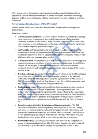 117
(ITF), among others. Cooperation with these institutes has provided College staff the
opportunity to learn innovative techniques in animal health and production technology,
diagnosis and treatment of diseases, artificial insemination in poultry and sperm collection
from cocks.
Advantages and disadvantages of the DAC model
The DAC model and its association with Ahmadu Bello University has advantages and
disadvantages.
Advantages include:
• Staff employment conditions. Academic and non-academic staff at the DAC colleges
enjoy equal rights, privileges and responsibilities with those of Ahmadu Bello
University. Academic staff in the DAC enjoy the same promotion criteria and same
salary structure as their colleagues in the faculties, which is significantly higher than
that in other colleges of agriculture in Nigeria.
• Staff mobility. Staff can easily transfer within faculties and be accepted in other
universities as visiting lecturers as well as on sabbatical. Academic staff in DAC can
rise to Professorial level. There is a pool of staff in other faculties and institutes from
which specialists can be drawn when needed.
• Staff development. Due to the fact that staff members domiciled in the Colleges are
subjected to the same conditions of service as those in the faculties, the staff of the
colleges are encouraged to develop themselves and their qualifications are
enhanced. Academic staff at DAC Colleges are trained free of charge at the various
faculties in ABU.
• Branding and image. As components of the University, the popularity of the colleges
is increased, and it is more attractive to prospective students. In the award of
certificates, while the NBTE regulations apply the representative of ABU senate at
DAC’s Professional and Academic Board ensures that the certificates awarded meet
ABU senate minimum standards for all approved results.
• Academic progression. On completion of their diploma programes, some students
further their education in degree programmes. Diploma graduates from DAC
colleges who have acquired more practical skills transfer these to their classmates
when they enrol for degree programmes, thus assisting students in faculties of ABU
on practical skills transfer. Students that graduate from DAC Colleges and enrol at
the university are more mature and better able to cope with the rigors of campus
life.
• Better integration with other knowledge and development actors. The DAC
structure enables better networking of staff, and integration of the DAC Colleges
with other key national and international knowledge institutes, international and
government development agencies, and private sector companies. This integration
in turn leads to improved research and extension activities, information flow, and
feedback from other actors, which in turn improves teaching programmes.
• Alumni networking. Graduating students from DAC increases the categories and
spread of students graduating from ABU. This further increases the alumni base of
the University as graduates of DAC colleges are by extension alumni of ABU.
 