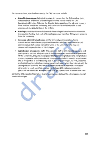 118
On the other hand, the disadvantages of the DAC structure include:
• Loss of independence. Being in the university means that the Colleges lose their
independence, and Heads of the Colleges become answerable to the DAC
Coordinating Director. At times, the Director being appointed for a 2-year tenure is
from another unit of the University, and it may take a while before he or she
understands the peculiarities of the system.
• Funding for the Division that houses the three colleges is not commensurate with
the requisite funding that each of the colleges would have had if they were separate
from the university.
• Increased administrative burden on the University administration. Some
administrative anomalies crop up sometimes due to influence of inexperienced
administrative staff posted from other units of the University who may not
understand the peculiarities of the Colleges.
• Work burden on academic staff. The academic staff at DAC have to supervise and
participate to see that adequate practicals are conducted for diploma programmes.
At the same time, they are also expected to teach undergraduate and postgraduate
courses, supervise undergraduate and postgraduate students so as to be promoted.
This is irrespective of their teaching load at the various Colleges. As such, academic
staff at DAC are forced to learn to teach practically even when they interact with the
undergraduate students. Also when academic staff are invited from faculties or
other units to teach specified courses, the College QAC makes sure requisite
practicals are conducted. However, such staff get used to such practices with time.
While the DAC model in Nigeria has its shortcomings, we believe the advantages outwelgh
the disadvantages.
 