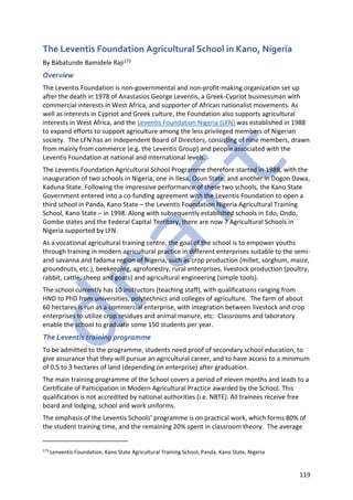119
The Leventis Foundation Agricultural School in Kano, Nigeria
By Babatunde Bamidele Raji175
Overview
The Leventis Foundation is non-governmental and non-profit-making organization set up
after the death in 1978 of Anastasios George Leventis, a Greek-Cypriot businessman with
commercial interests in West Africa, and supporter of African nationalist movements. As
well as interests in Cypriot and Greek culture, the Foundation also supports agricultural
interests in West Africa, and the Leventis Foundation Nigeria (LFN) was established in 1988
to expand efforts to support agriculture among the less privileged members of Nigerian
society. The LFN has an independent Board of Directors, consisting of nine members, drawn
from mainly from commerce (e.g. the Leventis Group) and people associated with the
Leventis Foundation at national and international levels.
The Leventis Foundation Agricultural School Programme therefore started in 1988, with the
inauguration of two schools in Nigeria, one in Ilesa, Osun State, and another in Dogon Dawa,
Kaduna State. Following the impressive performance of these two schools, the Kano State
Government entered into a co-funding agreement with the Leventis Foundation to open a
third school in Panda, Kano State – the Leventis Foundation Nigeria Agricultural Training
School, Kano State – in 1998. Along with subsequently established schools in Edo, Ondo,
Gombe states and the Federal Capital Territory, there are now 7 Agricultural Schools in
Nigeria supported by LFN.
As a vocational agricultural training centre, the goal of the school is to empower youths
through training in modern agricultural practice in different enterprises suitable to the semi-
arid savanna and fadama region of Nigeria, such as crop production (millet, sorghum, maize,
groundnuts, etc.), beekeeping, agroforestry, rural enterprises, livestock production (poultry,
rabbit, cattle, sheep and goats) and agricultural engineering (simple tools).
The school currently has 10 instructors (teaching staff), with qualifications ranging from
HND to PhD from universities, polytechnics and colleges of agriculture. The farm of about
60 hectares is run as a commercial enterprise, with integration between livestock and crop
enterprises to utilize crop residues and animal manure, etc. Classrooms and laboratory
enable the school to graduate some 150 students per year.
The Leventis training programme
To be admitted to the programme, students need proof of secondary school education, to
give assurance that they will pursue an agricultural career, and to have access to a minimum
of 0.5 to 3 hectares of land (depending on enterprise) after graduation.
The main training programme of the School covers a period of eleven months and leads to a
Certificate of Participation in Modern Agricultural Practice awarded by the School. This
qualification is not accredited by national authorities (i.e. NBTE). All trainees receive free
board and lodging, school and work uniforms.
The emphasis of the Leventis Schools’ programme is on practical work, which forms 80% of
the student training time, and the remaining 20% spent in classroom theory. The average
175
Lenventis Foundation, Kano State Agricultural Training School, Panda, Kano State, Nigeria
 