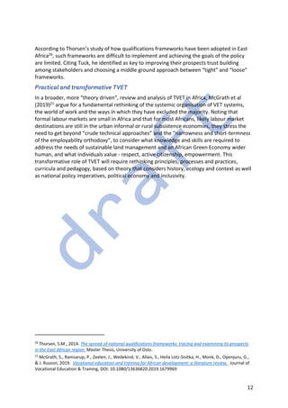 12
According to Thorsen’s study of how qualifications frameworks have been adopted in East
Africa20, such frameworks are difficult to implement and achieving the goals of the policy
are limited. Citing Tuck, he identified as key to improving their prospects trust building
among stakeholders and choosing a middle ground approach between “tight” and “loose”
frameworks.
Practical and transformative TVET
In a broader, more “theory driven”, review and analysis of TVET in Africa, McGrath et al
(2019)21 argue for a fundamental rethinking of the systemic organisation of VET systems,
the world of work and the ways in which they have excluded the majority. Noting that
formal labour markets are small in Africa and that for most Africans, likely labour market
destinations are still in the urban informal or rural subsistence economies, they stress the
need to get beyond “crude technical approaches” and the “narrowness and short-termness
of the employability orthodoxy”, to consider what knowledge and skills are required to
address the needs of sustainable land management and an African Green Economy wider
human, and what individuals value - respect, active citizenship, empowerment. This
transformative role of TVET will require rethinking principles, processes and practices,
curricula and pedagogy, based on theory that considers history, ecology and context as well
as national policy imperatives, political economy and inclusivity.
20
Thorsen, S.M., 2014. The spread of national qualifications frameworks: tracing and examining its prospects
in the East African region. Master Thesis, University of Oslo.
21
McGrath, S., Ramsarup, P., Zeelen, J., Wedekind, V., Allais, S., Heila Lotz-Sisitka, H., Monk, D., Openjuru, G.,
& J. Russon, 2019. Vocational education and training for African development: a literature review. Journal of
Vocational Education & Training, DOI: 10.1080/13636820.2019.1679969
 