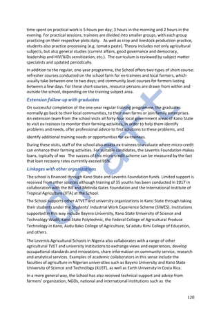 120
time spent on practical work is 5 hours per day; 3 hours in the morning and 2 hours in the
evening. For practical sessions, trainees are divided into smaller groups, with each group
practicing on their respective plots daily. As well as crop and livestock production practice,
students also practice processing (e.g. tomato paste). Theory includes not only agricultural
subjects, but also general studies (current affairs, good governance and democracy,
leadership and HIV/AIDs sensitization, etc.). The curriculum is reviewed by subject matter
specialists and updated periodically.
In addition to the regular, one-year programme, the School offers two types of short course:
refresher courses conducted on the school farm for ex-trainees and local farmers, which
usually take between one to two days; and community level courses for farmers lasting
between a few days. For these short courses, resource persons are drawn from within and
outside the school, depending on the training subject area.
Extension follow-up with graduates
On successful completion of the one-year regular training programme, the graduates
normally go back to their local communities, to their own farms or join family enterprises.
An extension team from the school visits all forty-four local government areas of Kano State
to visit ex-trainees to monitor their farming activities, in order to help them identify
problems and needs, offer professional advice to find solutions to these problems, and
identify additional training needs or opportunities for ex-trainees.
During these visits, staff of the school also assess ex-trainees to evaluate where micro-credit
can enhance their farming activities. For suitable candidates, the Leventis Foundation makes
loans, typically of xxx The success of this micro-credit scheme can be measured by the fact
that loan recovery rates currently exceed 95%.
Linkages with other organizations
The school is financed through Kano State and Leventis Foundation funds. Limited support is
received from other sources although training of 35 youths has been conducted in 2017 in
collaboration with the Bill and Melinda Gates Foundation and the International Institute of
Tropical Agriculture (IITA) at the School.
The School supports other ATVET and university organizations in Kano State through taking
their students under the Students’ Industrial Work Experience Scheme (SIWES). Institutions
supported in this way include Bayero University, Kano State University of Science and
Technology Wudil, Kano State Polytechnic, the Federal College of Agricultural Produce
Technology in Kano, Audu Bako College of Agriculture, Sa’adatu Rimi College of Education,
and others.
The Leventis Agricultural Schools in Nigeria also collaborates with a range of other
agricultural TVET and university institutions to exchange views and experiences, develop
occupational standards and innovations, share information on community service, research
and analytical services. Examples of academic collaborators in this sense include the
faculties of agriculture in Nigerian universities such as Bayero University and Kano State
University of Science and Technology (KUST), as well as Earth University in Costa Rica.
In a more general way, the School has also received technical support and advice from
farmers’ organization, NGOs, national and international institutions such as the
 