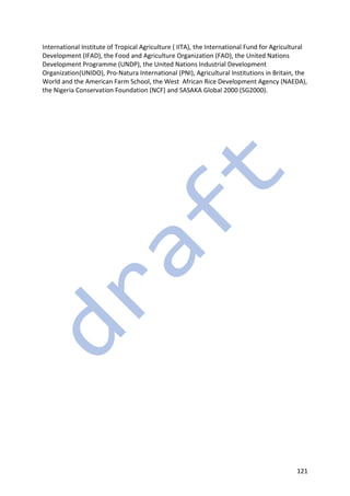 121
International Institute of Tropical Agriculture ( IITA), the International Fund for Agricultural
Development (IFAD), the Food and Agriculture Organization (FAO), the United Nations
Development Programme (UNDP), the United Nations Industrial Development
Organization(UNIDO), Pro-Natura International (PNI), Agricultural Institutions in Britain, the
World and the American Farm School, the West African Rice Development Agency (NAEDA),
the Nigeria Conservation Foundation (NCF) and SASAKA Global 2000 (SG2000).
 