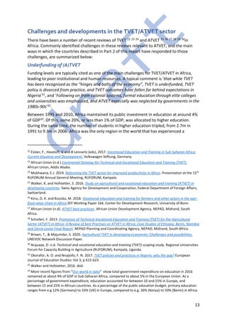 13
Challenges and developments in the TVET/ATVET sector
There have been a number of recent reviews of TVET 22 23 24 and ATVET 25 26 27 28 29 30in
Africa. Commonly identified challenges in these reviews relevant to ATVET, and the main
ways in which the countries described in Part 2 of this report have responded to those
challenges, are summarized below:
Underfunding of (A)TVET
Funding levels are typically cited as one of the main challenges for TVET/ATVET in Africa,
leading to poor institutional and human resources. A typical comment is ‘that while TVET
has been recognised as the “hinges and bolts of the economy”, TVET is underfunded, TVET
policy is divorced from practice, and TVET outcomes have fallen far behind expectations in
Nigeria’31, and ‘Following on from colonial systems, formal education through elite colleges
and universities was emphasized, and ATVET especially was neglected by governments in the
1980s-90s’32.
Between 1995 and 2010, Africa maintained its public investment in education at around 4%
of GDP33. Of this, some 20%, or less than 1% of GDP, was allocated to higher education.
During the same time, the number of students in higher education tripled, from 2.7m in
1991 to 9.3m in 2006. Africa was the only region in the world that has experienced a
22
Eicker, F., Haseloff, G and B Lennartz (eds), 2017. Vocational Education and Training in Sub-Saharan Africa:
Current Situation and Development. Volkswagen Stiftung, Germany.
23
African Union (n.d.) Continental Strategy for Technical and Vocational Education and Training (TVET).
African Union, Addis Ababa.
24
Mukhwana, E.J. 2019. Reforming the TVET sector for improved productivity in Africa. Presentation at the 15th
RUFORUM Annual General Meeting, RUFORUM, Kampala.
25
Walker, K, and Hofstetter, S. 2016. Study on agricultural and vocational education and training (ATVET) in
developing countries. Swiss Agency for Development and Cooperation, Federal Department of Foreign Affairs,
Switzerland.
26
Kirui, O. K. and Kozicka, M. 2018. Vocational education and training for farmers and other actors in the agri-
food value chain in Africa ZEF Working Paper 164. Center for Development Research, University of Bonn.
27
African Union (n.d). ATVET best practices. African Union Development Agency, NEPAD, Midrand, South
Africa.
28
Schulleri, F. 2013. Promotion of Technical Vocational Education and Training (TVET) for the Agricultural
Sector (ATVET) in Africa: A Review of best Practises on ATVET in Africa; Case Studies of Ethiopia, Benin, Namibia
and Sierra Leone Final Report. NEPAD Planning and Coordinating Agency, NEPAD, Midrand, South Africa.
29
Brown, T., & Majumdar, S. 2020. Agricultural TVET in developing economies: Challenges and possibilities.
UNEVOC Network Discussion Paper.
30
Acquaye, D. n.d. Technical and vocational education and training (TVET) scoping study. Regional Universities
Forum for Capacity Building in Agriculture (RUFORUM), Kampala, Uganda.
31
Okorafor, A. O. and Nnajiofo, F. N. 2017. TVET policies and practices in Nigeria: why the gap? European
Journal of Education Studies: Vol 3; p 612-623.
32
Walker and Hofstetter, 2016. Ibid.
33
More recent figures from “Our world in data” show total government expenditure on education in 2016
remained at about 4% of GDP in Sub-Saharan Africa, compared to about 5% in the European Union. As a
percentage of government expenditure, education accounted for between 10 and 15% in Europe, and
between 15 and 25% in African countries. As a percentage of the public education budget, primary education
ranges from e.g 12% (Germany) to 33% (UK) in Europe, compared to e.g. 36% (Kenya) to 50% (Benin) in Africa.
 