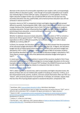 14
decrease in the volume of current public expenditure per student, with a correspondingly
adverse effect on education quality – even though annual public expenditure per student
was relatively high at 3 times GDP per capita, compared to 1.2 times globally. Increasing
higher education budgets further was considered difficult when the tax base was low,
secondary education was also underfunded, and universal primary education was still not
achieved in several countries34 35.
Economic returns to TVET in comparison to basic and higher education has also proved
difficult to quantify. Psacharopoulos (1981, 1985, cited in McGrath et al, 2019) in turn cited
a larger literature that showed lower returns from TVET than from primary or academic
secondary education. Perhaps influenced by these figures, by 1990, the World Bank was
prioritizing primary education, a trend reinforced by Education for All campaign and the
Millennium Development Goals.
Whether to dedicate resources to basic education, higher education or TVET or remains a
dilemma for African governments36. TVET financing as a percentage of public education
expenditure in Africa is difficult to quantify, but estimates range from 1-12% in about
1998/99, to 2-15% by 2005-937.
In Ghana, for example, the Education Strategic Plan 2018-2023 showed that the proportion
of the education budget allocated to TVET has been less than 3%. In Nigeria, the education
budget was 6% of Federal government expenditure, and 8% of this education budget was
allocated to TVET in 2012. In Ethiopia – which has a target of 80% of secondary students
that should be absorbed into TVET - less than 10% of education budget is allocated to TVET.
These figures compare to the 14% of the Netherlands education budget which goes to
TVET38.
In recent years however, national policies in several of the countries studied in Part 2 have
reiterated the importance of TVET and pledged to increase budget allocations to the sector.
Examples include Kenya, which increased TVET funding in the 2018/19 financial year by 30%
to USD 160m, and introduced tax rebates to companies that take on interns.
Unattractiveness of (A)TVET
TVET is often regarded as second-class, both at secondary and higher education levels, the
destiny of those who are not intellectually capable of studying at university. In Africa, as in
the industrialized world, parents, students, and even schools themselves often see TVET as a
“failure”, with university education much preferred. In Ethiopia, for example, reports show
that less than 4% of young people aspired to vocational education, compared to 75%
34
World Bank, 2010. Financing higher education in Africa. World Bank, Washington.
35
Interestingly, the 2010 World Bank report on higher education does not mention the term “TVET”, and it is
difficult to see to what extent TVET is included in the figures and statistics for “higher education”.
36
Oketch, M. 2007. To vocationalise or not to vocationalise? Perspectives on current trends and issues in
technical and vocational education and training (TVET) in Africa. International Journal of Educational
Development 27: 220-234.
37
Lolwana, P., in Eiker et al, 2017 (ibid.)
38
Van der Zalm, J. and L. Akkermans, 2017. Keynote address in Hands on the future National TVET Conference
& Kenya Skills Show 2017. Proceedings and Recommendations
 