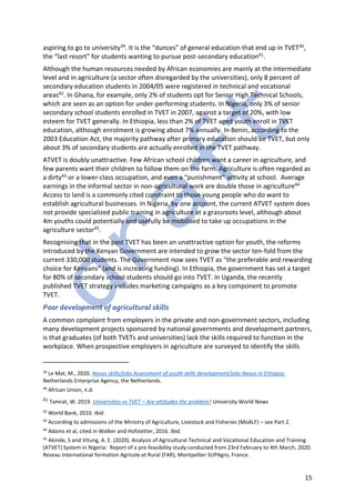 15
aspiring to go to university39. It is the “dunces” of general education that end up in TVET40,
the “last resort” for students wanting to pursue post-secondary education41.
Although the human resources needed by African economies are mainly at the intermediate
level and in agriculture (a sector often disregarded by the universities), only 8 percent of
secondary education students in 2004/05 were registered in technical and vocational
areas42. In Ghana, for example, only 2% of students opt for Senior High Technical Schools,
which are seen as an option for under-performing students. In Nigeria, only 3% of senior
secondary school students enrolled in TVET in 2007, against a target of 20%, with low
esteem for TVET generally. In Ethiopia, less than 2% of TVET aged youth enroll in TVET
education, although enrolment is growing about 7% annually. In Benin, according to the
2003 Education Act, the majority pathway after primary education should be TVET, but only
about 3% of secondary students are actually enrolled in the TVET pathway.
ATVET is doubly unattractive. Few African school children want a career in agriculture, and
few parents want their children to follow them on the farm. Agriculture is often regarded as
a dirty43 or a lower-class occupation, and even a “punishment” activity at school. Average
earnings in the informal sector in non-agricultural work are double those in agriculture44
Access to land is a commonly cited constraint to those young people who do want to
establish agricultural businesses. In Nigeria, by one account, the current ATVET system does
not provide specialized public training in agriculture at a grassroots level, although about
4m youths could potentially and usefully be mobilised to take up occupations in the
agriculture sector45.
Recognising that in the past TVET has been an unattractive option for youth, the reforms
introduced by the Kenyan Government are intended to grow the sector ten-fold from the
current 330,000 students. The Government now sees TVET as “the preferable and rewarding
choice for Kenyans” (and is increasing funding). In Ethiopia, the government has set a target
for 80% of secondary school students should go into TVET. In Uganda, the recently
published TVET strategy includes marketing campaigns as a key component to promote
TVET.
Poor development of agricultural skills
A common complaint from employers in the private and non-government sectors, including
many development projects sponsored by national governments and development partners,
is that graduates (of both TVETs and universities) lack the skills required to function in the
workplace. When prospective employers in agriculture are surveyed to identify the skills
39
Le Mat, M., 2020. Nexus skills/jobs Assessment of youth skills development/jobs Nexus in Ethiopia.
Netherlands Enterprise Agency, the Netherlands.
40
African Union, n.d.
41 Tamrat, W. 2019. Universities vs TVET – Are attitudes the problem? University World News
42
World Bank, 2010. Ibid.
43
According to admissions of the Ministry of Agriculture, Livestock and Fisheries (MoALF) – see Part 2.
44
Adams et al, cited in Walker and Hofstetter, 2016. Ibid.
45
Akinde, S and Vitung, A. E. (2020). Analysis of Agricultural Technical and Vocational Education and Training
(ATVET) System in Nigeria: Report of a pre-feasibility study conducted from 23rd February to 4th March, 2020.
Reseau International formation Agricole et Rural (FAR), Montpellier SUPAgro, France.
 