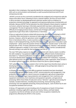 16
desirable in their employees, they typically identify the need personal and interpersonal
skills such as communication and teamwork, as well as practical (technical and ICT) and
entrepreneurial skills.
(A)TVET curricula are thus commonly considered to be unaligned and unresponsive with the
needs of the labour force. Following on from a colonial tradition, the focus of much ATVET
in Africa has been on developing generalist extension workers with an emphasis on
production-oriented technology, as opposed to entrepreneurial/business-oriented skills and
attitudes. Because (A)TVET formal education has often followed a theory-based or academic
curriculum, and prior learning or informally acquired skills have been undervalued and
unrecognized. The lack of appropriate facilities, machinery and equipment exacerbates the
difficulty of arranging practical classes, and the lack of linkages with industry limits the
opportunity to gain these skills in attachments or internships.
A focus on agricultural industry related skills (processing, distribution, marketing) in ATVET
is therefore often mentioned as necessary to make agriculture more attractive as a
business. However, while the agriculture sector typically accounts for 50-70% of the labour
force in Sub-Saharan Africa, in some countries such as Ethiopia this is mostly unpaid family
labour or self-employed farming, only 4% of the labour force in agriculture is actually in paid
employment – which raises the question of how relevant is the “private sector” as the main
demand side of TVET. If mainly subsistence farming is regarded as “industry”, then perhaps
a different approach is needed: in one survey in Ethiopia, at least, farmers considered that
(formal) training is not useful for their profession (see Part 2).
The main TVET policy response to align skills development with industry needs is to define
the skills needed as “occupational standards” (OS) at the different levels of attainment as
described in a “national qualifications framework” (NQF), and develop approved CBET
curricula to develop these skills to be delivered by accredited TVET institutions. In general,
skills defined at level 2 are those appropriate for workers under supervision, those at level 3
for workers without supervision, and those at level 4 for (farm or plant) managers.
TVET authorities in the counties studied in Part 2 of this report have therefore been active in
developing OS across a range of sectors - although progress has perhaps been slower in
agriculture than other sectors.
In Ethiopia, for example, more than 600 occupational standards have been developed,
including 8 recognized fields of study in ATVET: animal production and management, crop
production and management, natural resources management, agricultural cooperatives
business management, sugar crops production and management, farm machinery and
equipment maintenance, farm machinery and equipment operation, and agricultural
processing. Within these fields of study exist various “domains”: agricultural processing, for
example, includes 8 domains, including dairy processing, meat processing, poultry
processing, fruit and vegetable processing, honey processing etc., each of which has its own
occupational standards and curricula.
In Kenya, 375 approved curricula including units of competence at levels 3-6 have been
published, including roughly 80 in agriculture, forestry, fishery, and food related
occupations; but this list still does not yet cover all the occupations implied by the
programmes offered by the ATVETs in the country.
 