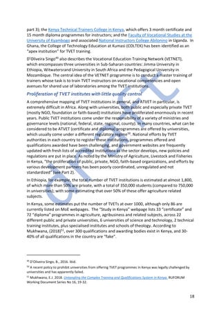 18
part 3); the Kenya Technical Trainers College in Kenya, which offers 3 month certificate and
15 month diploma programmes for instructors; and the Faculty of Vocational Studies at the
University of Kyambogo and associated National Instructors College Abilonino in Uganda. In
Ghana, the College of Technology Education at Kumasi (COLTEK) has been identified as an
“apex institution” for TVET training.
D’Oliveira Singo49 also describes the Vocational Education Training Network (VETNET),
which encompasses three universities in Sub-Saharan countries: Jimma University in
Ethiopia, Witwatersrand University in South Africa and the Pedagogical University in
Mozambique. The central idea of the VETNET programme is to conduct a master training of
trainers whose task is to train TVET instructors on vocational competencies and open
avenues for shared use of laboratories among the TVET institutions.
Proliferation of TVET institutes with little quality control
A comprehensive mapping of TVET institutions in general, and ATVET in particular, is
extremely difficult in Africa. Along with universities, both public and especially private TVET
(mostly NGO, foundation or faith-based) institutions have proliferated enormously in recent
years. Public TVET institutions come under the responsibility of a variety of ministries and
governance levels (national, federal, state, regional, county). In many countries, what can be
considered to be ATVET (certificate and diploma) programmes are offered by universities,
which usually come under a different regulatory regime50. National efforts by TVET
authorities in each country to register these institutions, programmes offered and
qualifications awarded have been challenging, and government websites are frequently
updated with fresh lists of accredited institutions as the sector develops, new policies and
regulations are put in place. As noted by the Ministry of Agriculture, Livestock and Fisheries
in Kenya, “the proliferation of public, private, NGO, faith-based organizations, and efforts by
various development partners has been poorly coordinated, unregulated and not
standardized” (see Part 2).
In Ethiopia, for example, the total number of TVET institutions is estimated at almost 1,800,
of which more than 50% are private, with a total of 350,000 students (compared to 750,000
in universities); with some estimating that over 50% of these offer agriculture related
subjects.
In Kenya, some estimates put the number of TVETs at over 1000, although only 86 are
currently listed on MoE webpages. The “Study in Kenya” webpage lists 33 “certificate” and
72 “diploma” programmes in agriculture, agribusiness and related subjects, across 22
different public and private universities, 6 universities of science and technology, 2 technical
training institutes, plus specialised institutes and schools of theology. According to
Mukhwana, (2018)51, over 300 qualifications and awarding bodies exist in Kenya, and 30-
40% of all qualifications in the country are “fake”.
49
D’Oliveira Singo, B., 2016. Ibid.
50
A recent policy to prohibit universities from offering TVET programmes in Kenya was legally challenged by
universities and has apparently failed.
51
Mukhwana, E.J. 2018. Untangling the Complex Training and Qualifications System in Kenya. RUFORUM
Working Document Series No 16, 19-32.
 
