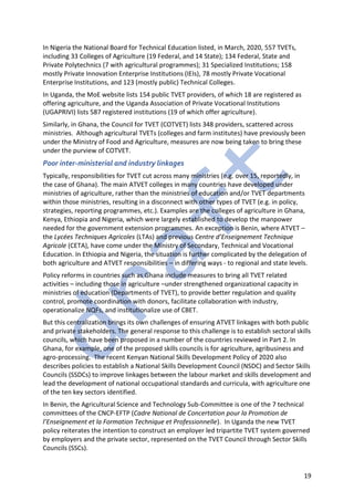 19
In Nigeria the National Board for Technical Education listed, in March, 2020, 557 TVETs,
including 33 Colleges of Agriculture (19 Federal, and 14 State); 134 Federal, State and
Private Polytechnics (7 with agricultural programmes); 31 Specialized Institutions; 158
mostly Private Innovation Enterprise Institutions (IEIs), 78 mostly Private Vocational
Enterprise Institutions, and 123 (mostly public) Technical Colleges.
In Uganda, the MoE website lists 154 public TVET providers, of which 18 are registered as
offering agriculture, and the Uganda Association of Private Vocational Institutions
(UGAPRIVI) lists 587 registered institutions (19 of which offer agriculture).
Similarly, in Ghana, the Council for TVET (COTVET) lists 348 providers, scattered across
ministries. Although agricultural TVETs (colleges and farm institutes) have previously been
under the Ministry of Food and Agriculture, measures are now being taken to bring these
under the purview of COTVET.
Poor inter-ministerial and industry linkages
Typically, responsibilities for TVET cut across many ministries (e.g. over 15, reportedly, in
the case of Ghana). The main ATVET colleges in many countries have developed under
ministries of agriculture, rather than the ministries of education and/or TVET departments
within those ministries, resulting in a disconnect with other types of TVET (e.g. in policy,
strategies, reporting programmes, etc.). Examples are the colleges of agriculture in Ghana,
Kenya, Ethiopia and Nigeria, which were largely established to develop the manpower
needed for the government extension programmes. An exception is Benin, where ATVET –
the Lycées Techniques Agricoles (LTAs) and previous Centre d’Enseignement Technique
Agricole (CETA), have come under the Ministry of Secondary, Technical and Vocational
Education. In Ethiopia and Nigeria, the situation is further complicated by the delegation of
both agriculture and ATVET responsibilities – in differing ways - to regional and state levels.
Policy reforms in countries such as Ghana include measures to bring all TVET related
activities – including those in agriculture –under strengthened organizational capacity in
ministries of education (Departments of TVET), to provide better regulation and quality
control, promote coordination with donors, facilitate collaboration with industry,
operationalize NQFs, and institutionalize use of CBET.
But this centralization brings its own challenges of ensuring ATVET linkages with both public
and private stakeholders. The general response to this challenge is to establish sectoral skills
councils, which have been proposed in a number of the countries reviewed in Part 2. In
Ghana, for example, one of the proposed skills councils is for agriculture, agribusiness and
agro-processing. The recent Kenyan National Skills Development Policy of 2020 also
describes policies to establish a National Skills Development Council (NSDC) and Sector Skills
Councils (SSDCs) to improve linkages between the labour market and skills development and
lead the development of national occupational standards and curricula, with agriculture one
of the ten key sectors identified.
In Benin, the Agricultural Science and Technology Sub-Committee is one of the 7 technical
committees of the CNCP-EFTP (Cadre National de Concertation pour la Promotion de
l’Enseignement et la Formation Technique et Professionnelle). In Uganda the new TVET
policy reiterates the intention to construct an employer led tripartite TVET system governed
by employers and the private sector, represented on the TVET Council through Sector Skills
Councils (SSCs).
 