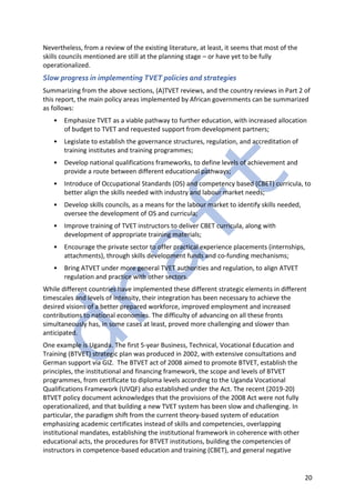 20
Nevertheless, from a review of the existing literature, at least, it seems that most of the
skills councils mentioned are still at the planning stage – or have yet to be fully
operationalized.
Slow progress in implementing TVET policies and strategies
Summarizing from the above sections, (A)TVET reviews, and the country reviews in Part 2 of
this report, the main policy areas implemented by African governments can be summarized
as follows:
• Emphasize TVET as a viable pathway to further education, with increased allocation
of budget to TVET and requested support from development partners;
• Legislate to establish the governance structures, regulation, and accreditation of
training institutes and training programmes;
• Develop national qualifications frameworks, to define levels of achievement and
provide a route between different educational pathways;
• Introduce of Occupational Standards (OS) and competency based (CBET) curricula, to
better align the skills needed with industry and labour market needs;
• Develop skills councils, as a means for the labour market to identify skills needed,
oversee the development of OS and curricula;
• Improve training of TVET instructors to deliver CBET curricula, along with
development of appropriate training materials;
• Encourage the private sector to offer practical experience placements (internships,
attachments), through skills development funds and co-funding mechanisms;
• Bring ATVET under more general TVET authorities and regulation, to align ATVET
regulation and practice with other sectors.
While different countries have implemented these different strategic elements in different
timescales and levels of intensity, their integration has been necessary to achieve the
desired visions of a better prepared workforce, improved employment and increased
contributions to national economies. The difficulty of advancing on all these fronts
simultaneously has, in some cases at least, proved more challenging and slower than
anticipated.
One example is Uganda. The first 5-year Business, Technical, Vocational Education and
Training (BTVET) strategic plan was produced in 2002, with extensive consultations and
German support via GIZ. The BTVET act of 2008 aimed to promote BTVET, establish the
principles, the institutional and financing framework, the scope and levels of BTVET
programmes, from certificate to diploma levels according to the Uganda Vocational
Qualifications Framework (UVQF) also established under the Act. The recent (2019-20)
BTVET policy document acknowledges that the provisions of the 2008 Act were not fully
operationalized, and that building a new TVET system has been slow and challenging. In
particular, the paradigm shift from the current theory-based system of education
emphasizing academic certificates instead of skills and competencies, overlapping
institutional mandates, establishing the institutional framework in coherence with other
educational acts, the procedures for BTVET institutions, building the competencies of
instructors in competence-based education and training (CBET), and general negative
 