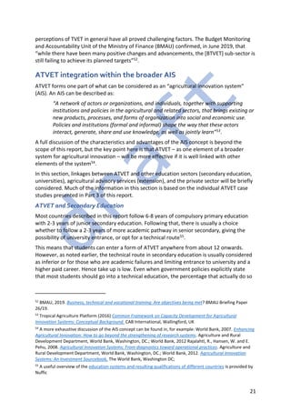 21
perceptions of TVET in general have all proved challenging factors. The Budget Monitoring
and Accountability Unit of the Ministry of Finance (BMAU) confirmed, in June 2019, that
“while there have been many positive changes and advancements, the [BTVET] sub-sector is
still failing to achieve its planned targets”52.
ATVET integration within the broader AIS
ATVET forms one part of what can be considered as an “agricultural innovation system”
(AIS). An AIS can be described as:
“A network of actors or organizations, and individuals, together with supporting
institutions and policies in the agricultural and related sectors, that brings existing or
new products, processes, and forms of organization into social and economic use.
Policies and institutions (formal and informal) shape the way that these actors
interact, generate, share and use knowledge, as well as jointly learn”53.
A full discussion of the characteristics and advantages of the AIS concept is beyond the
scope of this report, but the key point here is that ATVET – as one element of a broader
system for agricultural innovation – will be more effective if it is well linked with other
elements of the system54.
In this section, linkages between ATVET and other education sectors (secondary education,
universities), agricultural advisory services (extension), and the private sector will be briefly
considered. Much of the information in this section is based on the individual ATVET case
studies presented in Part 3 of this report.
ATVET and Secondary Education
Most countries described in this report follow 6-8 years of compulsory primary education
with 2-3 years of junior secondary education. Following that, there is usually a choice
whether to follow a 2-3 years of more academic pathway in senior secondary, giving the
possibility of university entrance, or opt for a technical route55.
This means that students can enter a form of ATVET anywhere from about 12 onwards.
However, as noted earlier, the technical route in secondary education is usually considered
as inferior or for those who are academic failures and limiting entrance to university and a
higher paid career. Hence take up is low. Even when government policies explicitly state
that most students should go into a technical education, the percentage that actually do so
52
BMAU, 2019. Business, technical and vocational training: Are objectives being met? BMAU Briefing Paper
26/19.
53
Tropical Agriculture Platform (2016) Common Framework on Capacity Development for Agricultural
Innovation Systems: Conceptual Background. CAB International, Wallingford, UK
54
A more exhaustive discussion of the AIS concept can be found in, for example: World Bank, 2007. Enhancing
Agricultural Innovation: How to go beyond the strengthening of research systems. Agriculture and Rural
Development Department, World Bank, Washington, DC.; World Bank, 2012 Rajalahtl, R., Hansen, W. and E.
Pehu, 2008. Agricultural Innovation Systems: From diagnostics toward operational practices. Agriculture and
Rural Development Department, World Bank, Washington, DC.; World Bank, 2012. Agricultural Innovation
Systems: An Investment Sourcebook, The World Bank, Washington DC;
55
A useful overview of the education systems and resulting qualifications of different countries is provided by
Nuffic
 