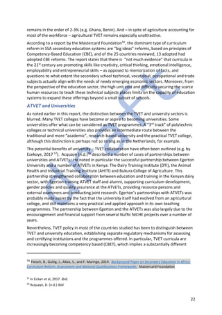 22
remains in the order of 2-3% (e.g. Ghana, Benin). And – in spite of agriculture accounting for
most of the workforce – agricultural TVET remains especially unattractive.
According to a report by the Mastercard Foundation56, the dominant type of curriculum
reform in SSA secondary education systems are “big ideas” reforms, based on principles of
Competency-Based Education (CBE), and of the 25 countries reviewed, 13 adopted had
adopted CBE reforms. The report states that there is “not much evidence” that curricula in
the 21st century are promoting skills like creativity, critical thinking, emotional intelligence,
employability and entrepreneurial skills – as opposed to memorization of facts, and
questions to what extent the secondary school technical, vocational, occupational and trade
subjects actually align with the needs of newly emerging economic sectors. Moreover, from
the perspective of the education sector, the high unit cost and difficulty securing the scarce
human resources to teach these technical subjects places limits on the capacity of education
systems to expand these offerings beyond a small subset of schools.
ATVET and Universities
As noted earlier in this report, the distinction between the TVET and university sectors is
blurred. Many TVET colleges have become or aspire to becoming universities. Some
universities offer what can be considered as TVET programmes. A “3rd track” of polytechnic
colleges or technical universities also provides an intermediate route between the
traditional and more “academic”, research-based university and the practical TVET college,
although this distinction is perhaps not so strong as in the Netherlands, for example.
The potential benefits of university – TVET collaboration have often been outlined (e.g. by
Ezekoye, 2017 57). Acquaye (n.d.)58 described a number of cases of partnerships between
universities and ATVETs. He noted in particular the successful partnership between Egerton
University and a number of ATVETs in Kenya: The Dairy Training Institute (DTI), the Animal
Health and Industrial Training Institute (AHITI) and Bukura College of Agriculture. This
partnership strengthened collaboration between education and training in the Kenyan dairy
sector, with Egerton training ATVET staff and alumni, supporting curriculum development,
gender policies and quality assurance at the ATVETs, providing resource persons and
external examiners and conducting joint research. Egerton’s partnerships with ATVETs was
probably made easier by the fact that the university itself had evolved from an agricultural
college, and still maintains a very practical and applied approach in its own teaching
programmes. The partnership between Egerton and the ATVETs was also largely due to the
encouragement and financial support from several Nuffic NICHE projects over a number of
years.
Nevertheless, TVET policy in most of the countries studied has been to distinguish between
TVET and university education, establishing separate regulatory mechanisms for assessing
and certifying institutions and the programmes offered. In particular, TVET curricula are
increasingly becoming competency based (CBET), which implies a substantially different
56 Fleisch, B., Gultig, J., Allais, S., and F. Maringe, 2019. Background Paper on Secondary Education in Africa:
Curriculum Reform, Assessment and National Qualifications Frameworks. Mastercard Foundation
57
In Eicker et al, 2017. Ibid.
58
Acquaye, D. (n.d.) Ibid
 