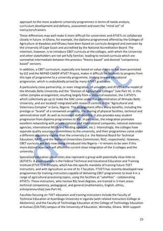 23
approach to the more academic university programmes in terms of needs analysis,
curriculum development and delivery, assessment and even the “mind-set” of
instructors/trainers.
These differences may well make it more difficult for universities and ATVETs to collaborate
closely in future. In Ghana, for example, the diploma programmed offered by the Colleges of
Agriculture at Kwadaso and Ohawu have been based on curricula designed and overseen by
the University of Cape Coast and accredited by the National Accreditation Board. The
intention, however, is to introduce CBET curricula at the colleges, with which the University
and other stakeholders are not yet fully familiar, leading to revised curricula which are
somewhat intermediate between the previous “theory-based” and desired “competency-
based” versions.
In addition, a CBET curriculum, especially one based on value chains as has been promoted
by GIZ and the NEPAD-CAADP ATVET Project, makes it difficult for students to progress from
this type of programme to a university programme, limiting onward educational
progression, which is undoubtedly prized by many ATVET graduates.
A particularly close partnership, or even integration, of university and ATVET is the model of
the Ahmadu Bello University and the “Division of Agricultural Colleges” (see Part III). In this
rather complex arrangement, resulting largely from a historical evolution, the 3 ATVETs
which collectively go up to make the DAC come under the administration of Ahmadu Bello
University, and are located/ integrated with research centres in the “Agricultural and
Veterinary Complex” in Zaria, Nigeria. This arrangement offers many benefits, including the
prestige or “brand” of a renowned university, the sharing of physical facilities, technical and
administrative staff. As well as increased staff mobility, it also provides easy student
progression from diploma programmes to BSc. In particular, the integration promotes
excellent networking with private national and international companies, national extension
agencies, international NGOs and funding agencies, etc.). Interestingly, the colleges have
separate quality assurance committees to the university, and their programmes come under
a different regulatory regime than the university (i.e. the National Board for Technical
Education, NBTE, and the National Universities Commission, NUC, respectively). However,
CBET curricula are only now being introduced into Nigeria – it remains to be seen if this
more distinct approach will affect the current close integration of the 3 colleges and the
university.
Specialized education universities also represent a group with potentially close links to
(A)TVETs. A good example is the Federal Technical and Vocational Education and Training
Institute (FTVETI) in Ethiopia, which has the specific mandate of training future TVET
instructors, and with Agriculture as one of its 7 faculties. FTVETI has recently developed new
programmes for training instructors capable of delivering CBET programmes to level 4 in a
range of agricultural processing topics, using the facilities at “satellites” - collaborating
ATVETs. These instructors, who receive BSc level degrees, are trained in 3 main areas:
technical competency, pedagogical, and general (mathematics, English, ethics,
entrepreneurship) (see Part III).
Faculties focusing on TVET education and training instructors include the Faculty of
Technical Education at Kyambogo University in Uganda (with related Instructors College at
Abolonino), and the Faculty of Technology Education at the College of Technology Education
at Kumasi (COLTEK) campus of the University of Education, Winneba, Ghana. With support
 