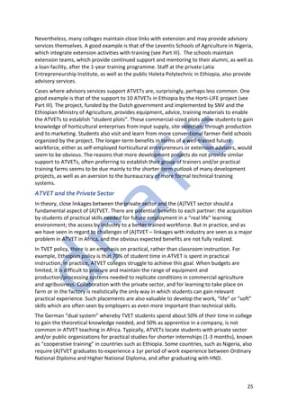 25
Nevertheless, many colleges maintain close links with extension and may provide advisory
services themselves. A good example is that of the Leventis Schools of Agriculture in Nigeria,
which integrate extension activities with training (see Part III). The schools maintain
extension teams, which provide continued support and mentoring to their alumni, as well as
a loan facility, after the 1-year training programme. Staff at the private Latia
Entrepreneurship Institute, as well as the public Holeta Polytechnic in Ethiopia, also provide
advisory services.
Cases where advisory services support ATVETs are, surprisingly, perhaps less common. One
good example is that of the support to 10 ATVETs in Ethiopia by the Horti-LIFE project (see
Part III). The project, funded by the Dutch government and implemented by SNV and the
Ethiopian Ministry of Agriculture, provides equipment, advice, training materials to enable
the ATVETs to establish “student plots”. These commercial-sized plots allow students to gain
knowledge of horticultural enterprises from input supply, site selection, through production
and to marketing. Students also visit and learn from more conventional farmer-field schools
organized by the project. The longer-term benefits in terms of a well-trained future
workforce, either as self-employed horticultural entrepreneurs or extension advisors, would
seem to be obvious. The reasons that more development projects do not provide similar
support to ATVETs, often preferring to establish their group of trainers and/or practical
training farms seems to be due mainly to the shorter-term outlook of many development
projects, as well as an aversion to the bureaucracy of more formal technical training
systems.
ATVET and the Private Sector
In theory, close linkages between the private sector and the (A)TVET sector should a
fundamental aspect of (A)TVET. There are potential benefits to each partner: the acquisition
by students of practical skills needed for future employment in a “real life” learning
environment; the access by industry to a better trained workforce. But in practice, and as
we have seen in regard to challenges of (A)TVET – linkages with industry are seen as a major
problem in ATVET in Africa, and the obvious expected benefits are not fully realized.
In TVET policy, there is an emphasis on practical, rather than classroom instruction. For
example, Ethiopian policy is that 70% of student time in ATVET is spent in practical
instruction. In practice, ATVET colleges struggle to achieve this goal. When budgets are
limited, it is difficult to procure and maintain the range of equipment and
production/processing systems needed to replicate conditions in commercial agriculture
and agribusiness. Collaboration with the private sector, and for learning to take place on
farm or in the factory is realistically the only way in which students can gain relevant
practical experience. Such placements are also valuable to develop the work, “life” or “soft”
skills which are often seen by employers as even more important than technical skills.
The German “dual system” whereby TVET students spend about 50% of their time in college
to gain the theoretical knowledge needed, and 50% as apprentice in a company, is not
common in ATVET teaching in Africa. Typically, ATVETs locate students with private sector
and/or public organizations for practical studies for shorter internships (1-3 months), known
as “cooperative training” in countries such as Ethiopia. Some countries, such as Nigeria, also
require (A)TVET graduates to experience a 1yr period of work experience between Ordinary
National Diploma and Higher National Diploma, and after graduating with HND.
 