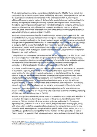 26
Work placements or internships present several challenges for ATVETs. These include the
cost (mainly for student transport, board and lodging, although a few organizations, such as
the public sector collaborators mentioned in the Ghana case in Part III, may request
additional finance to receive trainees). Other challenges include assuring the quality of the
learning during the placement (establishing expected learning outcomes and assessing
these) and organizing adequate supervision from both college and company. Without such
measures, the practical internship can just represent an obligatory period of labour
provision, often appreciated by the company, but without much learning by the student (as
was noted in the Benin case described in Part III).
Measures to improve the quality of trainee internships, as described in several of the cases
presented in Part III, include more careful screening and selection of suitable organizations,
defining expectations of each of the 3 main parties involved (college, company and student)
through formal agreements/memoranda of understandings and training (e.g. by the college)
of company staff to enable them to fulfill their role better as instructors. Cost sharing
between the 3 parties needs to be defined, and, in practice, it is often the support from
external projects which makes good placements more feasible, as government budgets for
this aspect are rarely sufficient.
College instructors themselves are often criticized for not having practical skills to pass on to
their students (as many instructors are graduates of more theoretical university courses).
External support has also therefore allowed a period of practical training and skills updating
for these instructors with external partners in cases such as that of the colleges of
agriculture in Ghana colleges (in this case, with support from the Nuffic OKP).
In practice, not all internships can or do take place in commercial, private sector companies
or businesses. Typically, there a mix of private and public sector organizations provide
opportunities for internships. In agricultural systems in Sub-Saharan Africa, the private
sector is often not well developed - or even present to the degree often assumed. While
employment in agriculture in Ethiopia accounts for 66% of the workforce, one recent
publication puts the number of employed workers in this sector at only 4%, with the
majority working as unpaid family workers and another 40% self-employed61. Realistically,
many, if not most, ATVET graduates are not going to be employed in the private sector.
The recent Covid-19 pandemic has also affected the possibilities for internships in the
private sector, as companies are reluctant to take on trainees at a time when they are laying
off their own staff (see Ghana case in Part III).
Another principal area where the private sector is expected to work closely with ATVETs is in
curriculum development. Part III give examples of this process, from the Federal TVET
Institute in Ethiopia, the Dairy Training Institute in Kenya, and the Lycées Techniques
Agricoles (LTAs), in Benin. In each of these 3 cases, the private sector was engaged, along
with other actors to define occupational standards and the competencies needed in new
curricula, which were organized along the lines of specific value chains. Ideally, all ATVETs
would have a good understanding of the “labour market” for their graduates, as well as
“tracer studies” to ascertain their subsequent career paths and degree to which they, and
61
Le Mat, M., 2020. Nexus skills/jobs Assessment of youth skills development/jobs Nexus in Ethiopia.
Netherlands Enterprise Agency, the Netherlands.
 