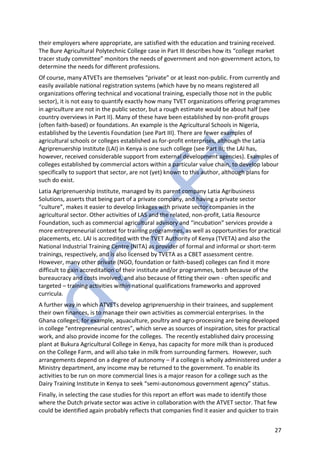 27
their employers where appropriate, are satisfied with the education and training received.
The Bure Agricultural Polytechnic College case in Part III describes how its “college market
tracer study committee” monitors the needs of government and non-government actors, to
determine the needs for different professions.
Of course, many ATVETs are themselves “private” or at least non-public. From currently and
easily available national registration systems (which have by no means registered all
organizations offering technical and vocational training, especially those not in the public
sector), it is not easy to quantify exactly how many TVET organizations offering programmes
in agriculture are not in the public sector, but a rough estimate would be about half (see
country overviews in Part II). Many of these have been established by non-profit groups
(often faith-based) or foundations. An example is the Agricultural Schools in Nigeria,
established by the Leventis Foundation (see Part III). There are fewer examples of
agricultural schools or colleges established as for-profit enterprises, although the Latia
Agriprenuership Institute (LAI) in Kenya is one such college (see Part III; the LAI has,
however, received considerable support from external development agencies). Examples of
colleges established by commercial actors within a particular value chain, to develop labour
specifically to support that sector, are not (yet) known to this author, although plans for
such do exist.
Latia Agriprenuership Institute, managed by its parent company Latia Agribusiness
Solutions, asserts that being part of a private company, and having a private sector
“culture”, makes it easier to develop linkages with private sector companies in the
agricultural sector. Other activities of LAS and the related, non-profit, Latia Resource
Foundation, such as commercial agricultural advisory and “incubation” services provide a
more entrepreneurial context for training programmes, as well as opportunities for practical
placements, etc. LAI is accredited with the TVET Authority of Kenya (TVETA) and also the
National Industrial Training Centre (NITA) as provider of formal and informal or short-term
trainings, respectively, and is also licensed by TVETA as a CBET assessment centre.
However, many other private (NGO, foundation or faith-based) colleges can find it more
difficult to gain accreditation of their institute and/or programmes, both because of the
bureaucracy and costs involved, and also because of fitting their own - often specific and
targeted – training activities within national qualifications frameworks and approved
curricula.
A further way in which ATVETs develop agriprenuership in their trainees, and supplement
their own finances, is to manage their own activities as commercial enterprises. In the
Ghana colleges, for example, aquaculture, poultry and agro-processing are being developed
in college “entrepreneurial centres”, which serve as sources of inspiration, sites for practical
work, and also provide income for the colleges. The recently established dairy processing
plant at Bukura Agricultural College in Kenya, has capacity for more milk than is produced
on the College Farm, and will also take in milk from surrounding farmers. However, such
arrangements depend on a degree of autonomy – if a college is wholly administered under a
Ministry department, any income may be returned to the government. To enable its
activities to be run on more commercial lines is a major reason for a college such as the
Dairy Training Institute in Kenya to seek “semi-autonomous government agency” status.
Finally, in selecting the case studies for this report an effort was made to identify those
where the Dutch private sector was active in collaboration with the ATVET sector. That few
could be identified again probably reflects that companies find it easier and quicker to train
 