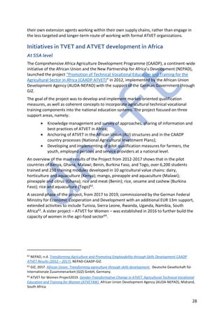 28
their own extension agents working within their own supply chains, rather than engage in
the less targeted and longer-term route of working with formal ATVET organizations.
Initiatives in TVET and ATVET development in Africa
At SSA level
The Comprehensive Africa Agriculture Development Programme (CAADP), a continent-wide
initiative of the African Union and the New Partnership for Africa’s Development (NEPAD),
launched the project “Promotion of Technical Vocational Education and Training for the
Agricultural Sector in Africa (CAADP ATVET)” in 2012, implemented by the African Union
Development Agency (AUDA-NEPAD) with the support of the German Government through
GIZ.
The goal of the project was to develop and implement market-oriented qualification
measures, as well as coherent concepts to incorporate agricultural technical vocational
training components into the national education systems. The project focused on three
support areas, namely:
• Knowledge management and survey of approaches, sharing of information and
best practices of ATVET in Africa;
• Anchoring of ATVET in the African Union (AU) structures and in the CAADP
country processes (National Agricultural Investment Plans);
• Developing and implementing of pilot qualification measures for farmers, the
youth, employed persons and service providers at a national level.
An overview of the main results of the Project from 2012-2017 shows that in the pilot
countries of Kenya, Ghana, Malawi; Benin, Burkina Faso, and Togo, over 6,200 students
trained and 250 training modules developed in 10 agricultural value chains: dairy,
horticulture and aquaculture (Kenya); mango, pineapple and aquaculture (Malawi);
pineapple and citrus (Ghana); rice and meat (Benin); rice, sesame and cashew (Burkina
Faso); rice and aquaculture (Togo)62.
A second phase of the project, from 2017 to 2019, commissioned by the German Federal
Ministry for Economic Cooperation and Development with an additional EUR 13m support,
extended activities to include Tunisia, Sierra Leone, Rwanda, Uganda, Namibia, South
Africa63. A sister project – ATVET for Women – was established in 2016 to further build the
capacity of women in the agri-food sector64.
62
NEPAD, n.d. Transforming Agriculture and Promoting Employability through Skills Development CAADP
ATVET Results (2012 – 2017). NEPAD-CAADP-GIZ.
63
GIZ, 2017. African Union: Transforming agriculture through skills development. Deutsche Gesellschaft für
Internationale Zusammenarbeit (GIZ) GmbH, Germany.
64
ATVET for Women Project2019. Gender-Transformative Change in ATVET: Agricultural Technical Vocational
Education and Training for Women (ATVET4W). African Union Development Agency (AUDA-NEPAD), Midrand,
South Africa.
 