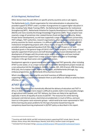 30
At Sub-Regional, National level
Other donors have focused efforts on specific priority countries and or sub-regions.
The Netherlands Nuffic (Dutch organization for internationalization in education) has
provided support to ATVET under a number of programmes to support higher education in
SSA, including Tailor-Made Training (TMT); the Netherlands Programme for Institutional
Strengthening (NPT) , Netherlands Initiative for Capacity Development in Higher Education
(NICHE) and more recently the Orange Knowledge Programme (OKP). These projects have
covered a range of sometimes inter-related themes (Food and Nutrition Security, Water,
Private Sector Development), as and have supported a range of organizations (universities,
TVET colleges, TVET authorities, research organizations, often working in collaboration) in
priority countries for Dutch assistance. It is difficult to be precise, but the NICHE and OKP
institutional strengthening projects with a focus mostly on specific ATVETs in SSA70 have
provided something approaching about EUR 70m over the last 10 years or so, with
individual grants in the general range of EUR 0.5-3m71. These projects, in the range of have
typically supported infrastructure and staff development, curriculum development, and
development of linkages with the private sector and/or universities and have involved
integrated technical support from a range of Dutch higher education or knowledge
institutes in the agri-food sector and management sectors.
Development agencies or governments who have supported TVET generally, often including
ATVET as one sector, or as a major component in a broader development project include (as
a non-exhaustive list) the World Bank, DANIDA, Canada, SDC, AFD (France), KfW (Germany),
DFID (UK), the European Union, Islamic Korea, Japan, and Netherlands (through, e.g.
embassy programmes, the Netherlands Africa Business Council).
What is less apparent, regarding this very brief inventory of different programmes
supporting ATVET, is coordination between them or joint efforts to reflect on what has been
effective, or not.
ATVET and COVID
The COVID-19 pandemic has dramatically affected the delivery of education and TVET in
Africa in 2020. The longer-term impact is difficult to predict, both in terms possible changes
of agricultural skills needed, and TVET delivery, but these are likely to be significant,
especially in terms of equality of access to (A)TVET. The resources for online learning
(computer and internet access, electricity) are problematic in much of Africa, and even
more so in the poorer socio-economic groups – which tend to be more represented in TVET.
Online learning also poses problems for the type of practice-based learning and
competency-based learning emphasized in (A)TVET policy as described in this report.
70
Countries with Nuffic NICHE and OKP institutional projects supporting ATVET include: Benin, Burundi,
Ethiopia, Ghana, Kenya, Mali, Mozambique, Rwanda, South Africa, Southern Sudan and Uganda.
71
Estimated from the project listings: overview of NICHE projects and granted OKP Institutional Projects.
 