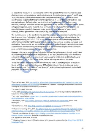 31
As elsewhere, measures to suppress and control the spread of the virus in Africa included
closing schools, universities and training institutions. According to one survey72, by 15 May
2020, around 90% of respondents reported complete closure of TVET centres in their
countries as a response to the spread of the pandemic; in 114 of 126 countries there was
complete closure. By September, some schools, universities and TVET colleges have
returned, although anecdotal evidence suggests that many remain closed to students. When
colleges are opened, some students may be reluctant to return (ATVET dormitories are
often highly overcrowded), have decreased resources after a period of lower family
earnings, or face government restrictions in e.g. use of public transport.
The main response to the pandemic has been to advocate an accelerated switch to online
learning - and even “reimagine” education – while at the same time acknowledging the
challenges of doing so73 74 75 76 77 78. It has become easier to obtain knowledge and skills
with minimum monitoring through online classes, correspondence courses, and video and
audio clips. Young people are increasingly independent and self-taught owing to these tools.
Asynchronous online learning has the potential to allow learners to proceed at their own
pace and online resources can be made widely accessible.
However, the use of online/distance learning before the outbreak was already much lower
in Africa than other regions (35% respondents of the ILO-UNESCO survey cited mentioned
using online learning often or occasionally, compared to 65% in Asia and the Pacific, and
over 70% Americas). In TVET in particular, online learning was almost unknown.
There are notable efforts to provide infrastructure, such as plans to provide all TVETs in
Kenya with fibre optic connections, and IBM collaboration in Nigeria to develop online
learning platforms. Cote d’Ivoire79 and Senegal80, at least have implemented, online TVET
platforms and distance learning81.
72 ILO-UNESCO-WBG, 2020 Joint Survey on Technical and Vocational Education and Training (TVET) and Skills
Development during the time of COVID-19. Inter-American Centre for Knowledge Development in Vocational
Training CINTEFOR, International Labour Organization.
73
ILO-UNESCO-WBG, 2020. Ibid.
74
SIFA, 2020. COVID-19 and its implications for skills development. Newsletter Special Edition 02-2020. Skills
Initiative for Africa, AUDA-NEPAD.
75
ILO, 2020. Technical Note – Survey with TVET providers, policy makers and social partners on addressing the
COVID-19 pandemic in West Africa.
76
World Bank, 2020. TVET Systems’ response to COVID-19: challenges and opportunities. World Bank,
Washington.
77 United Nations, 2020. Policy Brief: Education during COVID-19 and beyond. United Nations.
78
EdTech and eLearning Africa, 2020. The effect of Covid-19 on education in Africa and its implications for the
use of technology: a survey of the experience and opinions of educators and technology specialists. UKAid.
79
Kamaté, A. and Siahoué, A., 2020. Africa: how can technical and vocational education contribute to the
response to future pandemics? Global Partnership for Education.
80
As reported in World Bank, 2020 Ibid
81
Educational measures taken in Africa to respond to the pandemic are shared on the African Union COVID-19
Knowledge Portal.
 