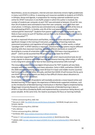 32
Nevertheless, access to computers, internet and even electricity remains highly problematic
in many rural ATVETs in Africa. In assessing such resources available to students at 9 ATVETs
in Ethiopia, Kenya and Uganda, in preparation for moving a planned residential course
online for ATVET instructors in one Nuffic project in which this author is involved, the
number of students per computer at each TVET was estimated at between 10 and 50. Less
than 2% of students were estimated to have their own computer, and 5-65% their own
smart phone. In Ethiopia, electricity was estimated to be unavailable 25-50% of the time at
the participating ATVETs. In Zambia, only 3% of the rural population has access to the
national grid for electricity82. Students from poorer socio-economic backgrounds are less
likely to have access to such ICT facilities and are likely to be disadvantaged in the move to
online education83 84.
As well as improved infrastructure and facilities, moving to online education also requires
significant changes in the training of instructors, preparation of learning materials,
assessment procedures and regulation of training programmes. In other words, a radical
“paradigm shift” in ATVET delivery is required85. Distance learning systems require different
teaching skills than classroom teaching, and place different demands on students86.
According to a survey of universities in the region, only 55% have e-learning policies in
place87 - and it can be assumed that the percentage is far lower for ATVETs.
It has also been argued that TVET and skills programs which require practical tasks do not
easily migrate to distance and online learning, and distance learning, either online or offline,
is not a long-term substitute for face-to-face teaching and practical skills training88.
The resources needed to improve digital infrastructure for TVET students will also likely
compete with those needed for more basic education. Early in 2020, and before COVID 19,
the 2020 estimated financing gap to meet SD Goal 4 in lower and middle-income countries
had increased to US$ 148 billion annually, and that that COVID-19 will increase this by up to
one third89. African governments are likely to face difficult choices about allocations to
basic, higher and TVET education.
In conclusion, the COVID-19 pandemic will inevitably accelerate a move toward online and
blended learning. In that regard, the experience of Netherlands supported initiatives, such
as the introduction of blended learning in horticulture in Northern Nigeria (implemented by
Wageningen University Research), and the introduction of blended learning in dairy in
ATVETs in East Africa (funded by Nuffic and implemented by a consortium led by Aeres), will
prove valuable. At the same time, the need to accompany the focus on learning methods
82
EdTech and eLearning Africa, 2020. Ibid.
83
Sherrard, D. 2020. The COVID-19 crisis and the future of education. RUFORUM, thought piece series,
Kampala, Uganda.
84
EdTech and eLearning Africa, 2020 Ibid.
85
SIFA, 2020 Ibid.
86
EdTech and eLearning Africa, 2020 Ibid.
87
RUFORUM, 2020. Status analysis of eLearning in African Universities.
88 Comyn, P. TVET and skills development in the time of COVID-19. World Education Blog.
89
UNESCO, 2020. Act now: reduce the impact of COVID-19 on the cost of achieving SDG 4. Policy Paper 42,
UNESCO.
 