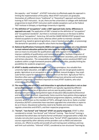 34
the capacity – and “mindset” - of ATVET instructors to effectively apply the approach is
limiting the implementation of the policy. Most ATVET instructors are graduates
themselves of a different (more “traditional” or “theoretical”) approach and have little
training as TVET instructors. As yet, there are few universities or colleges with dedicated
programmes to teach ATVET instructors (with notable exceptions such as the Federal
TVET Institute in Ethiopia, or Kyambogo University in Uganda).
17. The definition of “occupations” under a CBET approach lacks clarity: differences in
approach are used. The application of CBET is based on the definition of “occupations”
and “occupational standards”, but there is no broad consensus on the basis to define
agricultural “occupations”. Some (e.g. GIZ and the CAADP-NEPAD ATVET project) have
related occupations to value chains, whereas others prefer to maintain a broader
approach (e.g. based on general agriculture, crop or livestock production, or processing).
The demand for specialists in specific value chains has been questioned.
18. National Qualifications Frameworks (NQFs) and assessment systems are a key element
to most national education policies but raise issues for integration of ATVET. NQFs are
seen as means to articulate the qualifications and skills needed in the workplace,
improve credibility of qualifications and training programmes, facilitate integration of
non-formally acquired skills, and facilitate transition between secondary, post-secondary
and tertiary education. The comparability of qualifications across vocational (CBET) and
academic within a single framework presents potential difficulties, possibly limiting the
possibilities for academic progression.
19. ATVET is doubly unattractive to youth. TVET is less prestigious, less valuable than
university higher education, and option only for those who do not get good academic
grades. Agriculture as an occupation is seen as low paid, manual drudgery. Few small-
scale farmers aspire for their children to follow them on the farm. Agricultural TVET is
therefore often seen as a steppingstone to something more attractive and lucrative.
Academic progression is therefore important to many ATVET students, who value
university qualifications more.
20. The respective roles of ATVETs and Universities in agricultural education is not as clear
cut as often assumed. Universities and ATVETs are typically regulated by different
agencies within ministries of agriculture and are seen by policy makers, and some
development partners, as being distinct types of education (BSc/academic/theoretical
and level 2-4/CBET/practical, respectively). Some countries have policies discouraging or
preventing universities from offering vocational programmes (diploma, certificate, short
courses), which is seen as the mandate of TVETs, although many do so. Quite a number
of previous (A)TVETs universities have now been upgraded into universities or aspire to
do so in future. Educational authorities need to be flexible and creative in how they
regulate universities and ATVETs, and their respective programmes.
21. “Formal”, “non-formal” and “informal” ATVET are poorly integrated. ATVET is often
considered to include “non-formal” and “informal” training. “Non-formal” training is
considered that which does not lead to formal certification recognized within a NQF; this
includes not only short courses offered by many “formal” ATVET organizations, but also
courses organized by other advisory service providers such as NGOs and extension
services, etc. Efforts to certify and accredit all such training seem ambitious and may
well limit such activities. “Informal” ATVET, considered as non-structured “learning by
 