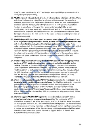35
doing” is rarely considered by ATVET authorities, although CBET programmes should in
theory recognize prior learning.
22. ATVET is not well integrated with broader development and extension activities. Many
agricultural colleges were established largely to provide manpower for agricultural
extension, and still do so in countries such as Ethiopia which still have extensive public
extension systems. However, and with “privatization” of such systems, much of the
function of agricultural advisory services is now undertaken by NGOs, farmer
organizations, the private sector, etc., and the linkage with ATVETs, and their direct
participation in extension, has been diminished. This reduces the feedback from other
development actors on the skills needed in the sector and consequent improvement of
training programmes.
23. ATVET linkages with the private sector are almost universally recognized as weak; this
is not only because of a public sector culture, but also because the private sector is not
well developed and financing/incentives for such collaboration are weak. Policy
makers and especially development partners assume that ATVETs should produce skilled
manpower needed for employment in the private sector and or self-employment.
However, “formal” (paid) employment in the agricultural public sector often accounts
for only a small proportion of those considered as employed in the agricultural sector.
This limits the scope for extended practical internships or apprenticeships with
companies.
24. The Covid-19 pandemic has heavily affected ATVET residential teaching programmes,
but these ATVETs lack the infrastructure, equipment and skills needed for online
training. The need to “move training online” has been a common response to the
Covid-19 pandemic. Many ATVETs lack the ICT equipment, internet access and even
reliable electricity to participate in or implement online learning. Few instructors have
the skills for online instruction, and many students are not accustomed to more self-
directed learning. Effective skills development through online training (including
“blended learning”) is more difficult than simpler “knowledge transfer”.
25. Within overall education budgets, (A)TVET has been emphasized in recent years but is
likely to be under considerable pressure in future. The ATVET sector is under resourced,
given the importance of agriculture to SSA economies and the proportion of the
population engaged in agriculture and food systems. Even before the Covid-19
pandemic, the estimated “financing gap” to achieve SDG 4 was growing considerably.
African governments are likely to face difficult choices about allocations to basic, higher
and TVET education.
26. Efforts to support ATVET in SSA is generally uncoordinated; there is only limited
mutual learning between programmes and countries. The continental ATVET
programme, by NEPAD-CAADP and with support from GIZ, is now less active than during
the main project phases of 2012-2019. Other donor-funded projects are mainly aimed at
specific countries or training institutes, and do not usually include significant networking
or mutual learning activities. While there are some initiatives to network TVET activities
on the continent, there is no specific network to support ATVET, as there is with
RUFORUM in the university sector.
 