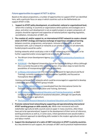 36
Future opportunities to support ATVET in Africa
Based on the above propositions, a number of opportunities to support ATVET are identified
here, with a particular focus on ways in which countries such as the Netherlands can
support ATVET in SSA.
1. Support to ATVET policy development, at continental, national or organizational level,
where this is lacking. In countries or organizations where policies and strategies are in
place, and when such development is not an explicit project or project component, all
projects should be cognizant and supportive of national policies regarding regulation,
accreditation, introduction of CBET, etc.
1. The creation of, and/or support to, an international ATVET network to create a shared
vision of ATVET strategy and improve exchange of experience and mutual learning
between countries, programmes, and projects. Inclusion of support to, or at least
interaction with, such a network or networks as an activity or output in all externally
funded projects would be useful.
Existing networks which could play a role in ATVET networking at the SSA level, or be
further supported and/or encouraged to do so include, for example:
• The African Union Development Agency (AUDA-NEPAD) community of practice on
ATVET;
• RUFORUM – the Regional Universities Forum for Capacity Building in Africa (although
this is currently focused on the university sector, it has taken steps to look into the
possibilities of incorporating ATVET into its activities);
• Le Réseau International FAR (The International Network for Agricultural and Rural
Training), currently coordinated from Montpellier SupAGRO, and focused on
francophone West Africa);
Existing and broad TVET networks which could be encouraged or supported to develop
a dedicated agricultural (ATVET) group include:
• The UNESCO UNEVOC network (coordinated from the International Centre for
Technical and Vocational Education and Training, Germany)
• IVETA (International Vocational Education and Training Association), an NGO
consisting of global network of vocational educators, although not specifically
focused on Africa or agriculture;
• The European Research Network in Vocational Education and Training (VETNET).
2. Promote national level networking by supporting and operationalizing Intersectoral
ATVET working groups or skills councils, etc. While inter-ministerial and multi-
stakeholder agricultural skills councils exist on paper in many countries, often these
have yet to be operationalized. Support to the development of their terms of reference,
working procedures as well as, in some cases, initial operational costs would enable a
more coherent approach to identifying skills needed in the modern agricultural sector
and labour market.
3. Support the development of a cadre of CBET instructors in ATVET in priority countries.
As a key element to such support, the concepts of CBET and its practical implementation
 