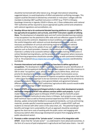37
should be harmonized with other donors (e.g. through international networking
suggested above), to avoid duplication of effort and potential conflicting messages. This
support could be directed at selected key universities or instructors’ colleges with the
mandate to develop CBET qualified instructors in ATVET (e.g. FTVETI in Ethiopia;
Kyambogo University in Uganda; COLEK in Ghana, etc.). Close collaboration with national
TVET authorities will be required to assure appropriate quality control and compliance
with national regulations and accreditation, etc.
4. Develop African-led or bi-continental blended learning platforms to support CBET in
key agricultural occupations and curricula, and ATVET instructors capable of utilizing
these. The development of adaptable (pick and mix?) online blended learning modules
in key occupations has the potential to offer wide and cost-effective support to ATVET
curricula across the continent. Adaptation to local conditions and languages, as well as
the careful integration with national curricula development processes, and any
necessary accreditation of curricula and training material with relevant national
authorities will be key to the uptake of any such materials developed by external
agencies such as Dutch providers. However, the introduction of such blended learning
materials is unlikely to be successful without complementary training of instructors in
online/ blended learning delivery, and the provision of ICT equipment where necessary.
Digital learning programmes should also consider linking up with continental initiatives
such as the proposed African Digital Agriculture Programme (AfriDAP) coordinated by
RUFORUM.
5. Promote international and national dialogue on how best to define agricultural
occupations. The development of CBET curricula is dependent on prior identification of
occupations and occupational standards – and yet there appears to be little consensus in
SSA on what “occupations” exist, which is the best way to define these, which are
priority for development, and the scope for sharing and/or harmonization across
borders. Some initiatives have proposed to organize occupations along value chain lines
– others have found this approach to be too restrictive or too specific to be attractive to
prospective students. Promoting a more general debate and agreement between
different donors and country ATVET authorities/ agricultural skills councils would enable
a more cohesive strategy for CBET development.
6. Support ATVETs as a component/integral activity in value chain development projects
and further integrating ATVET into advisory services within such projects. A good
model here is the support given to Ethiopian ATVETs through the HortiLIFE project
designed to improve horticultural value chains in Ethiopia. Such projects a can support
(with technical input as well as finance) practical experience by ATVET trainees, help
develop, update and provide feedback to occupational standards, curricula and training
materials, provide specific/ essential equipment at ATVETs, enable ATVET staff and
students to interact with other actors in the value chain, etc. The potential longer-term
benefits and longer term sustainability of such an approach should be considered
against the short-term costs of working with the public sector and engaging with
bureaucracy (which often discourage development projects from engaging with the
public educational sector).
7. Promote a wider concept of the “private sector”, in terms of its integration with
ATVET. Given that the “private sector” – as understood in more advanced economies, in
the form of a source of paid employment in agricultural and food value chains – has still
 